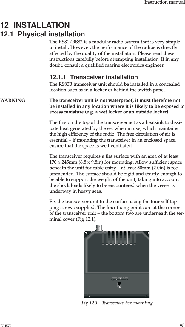 Instruction manual95E04572Fig 12.1 - Transceiver box mounting12  INSTALLATION12.1  Physical installationThe RS81/RS82 is a modular radio system that is very simpleto install. However, the performance of the radios is directlyaffected by the quality of the installation. Please read theseinstructions carefully before attempting installation. If in anydoubt, consult a qualiﬁed marine electronics engineer.12.1.1  Transceiver installationThe RS80B transceiver unit should be installed in a concealedlocation such as in a locker or behind the switch panel.WARNING The transceiver unit is not waterproof, it must therefore notbe installed in any location where it is likely to be exposed toexcess moisture (e.g. a wet locker or an outside locker).The ﬁns on the top of the transceiver act as a heatsink to dissi-pate heat generated by the set when in use, which maintainsthe high efﬁciency of the radio. The free circulation of air isessential – if mounting the transceiver in an enclosed space,ensure that the space is well ventilated.The transceiver requires a ﬂat surface with an area of at least170 x 245mm (6.8 x 9.8in) for mounting. Allow sufﬁcient spacebeneath the unit for cable entry – at least 50mm (2.0in) is rec-ommended. The surface should be rigid and sturdy enough tobe able to support the weight of the unit, taking into accountthe shock loads likely to be encountered when the vessel isunderway in heavy seas.Fix the transceiver unit to the surface using the four self-tap-ping screws supplied. The four ﬁxing points are at the cornersof the transceiver unit – the bottom two are underneath the ter-minal cover (Fig 12.1).