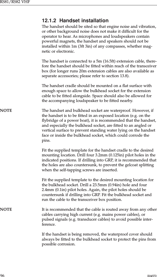 RS81/RS82 VHF96 E0457212.1.2  Handset installationThe handset should be sited so that engine noise and vibration,or other background noise does not make it difﬁcult for theoperator to hear. As microphones and loudspeakers containpowerful magnets, the handset and speakers should not beinstalled within 1m (3ft 3in) of any compasses, whether mag-netic or electronic.The handset is connected to a 5m (16.5ft) extension cable, there-fore the handset should be ﬁtted within reach of the transceiverbox (for longer runs 20m extension cables are also available asseparate accessories; please refer to section 13.8).The handset cradle should be mounted on a ﬂat surface withenough space to allow the bulkhead socket for the extensioncable to be ﬁtted alongside. Space should also be allowed forthe accompanying loudspeaker to be ﬁtted nearby.NOTE The handset and bulkhead socket are waterproof. However, ifthe handset is to be ﬁtted in an exposed location (e.g. on theﬂybridge of a power boat), it is recommended that the handset,and especially the bulkhead socket, are ﬁtted to an angled orvertical surface to prevent standing water lying on the handsetface or inside the bulkhead socket, which could corrode thepins.Fit the supplied template for the handset cradle to the desiredmounting location. Drill four 3.2mm (0.125in) pilot holes in theindicated positions. If drilling into GRP, it is recommended thatthe holes are also countersunk, to prevent the gelcoat splittingwhen the self-tapping screws are inserted.Fit the supplied template to the desired mounting location forthe bulkhead socket. Drill a 23.5mm (0.94in) hole and four2.4mm (0.1in) pilot holes. Again, the pilot holes should becountersunk if drilling into GRP. Fit the bulkhead socket andrun the cable to the transceiver box position.NOTE It is recommended that the cable is routed away from any othercables carrying high current (e.g. mains power cables), orpulsed signals (e.g. transducer cables) to avoid possible inter-ference.If the handset is being removed, the waterproof cover shouldalways be ﬁtted to the bulkhead socket to protect the pins frompossible corrosion.