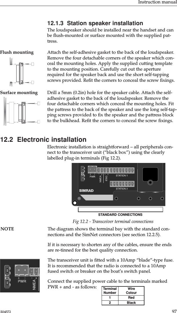 Instruction manual97E0457212.1.3  Station speaker installationThe loudspeaker should be installed near the handset and canbe ﬂush-mounted or surface mounted with the supplied pat-tress.Flush mounting Attach the self-adhesive gasket to the back of the loudspeaker.Remove the four detachable corners of the speaker which con-ceal the mounting holes. Apply the supplied cutting templateto the mounting position. Carefully cut out the aperturerequired for the speaker back and use the short self-tappingscrews provided. Reﬁt the corners to conceal the screw ﬁxings.Surface mounting Drill a 5mm (0.2in) hole for the speaker cable. Attach the self-adhesive gasket to the back of the loudspeaker. Remove thefour detachable corners which conceal the mounting holes. Fitthe pattress to the back of the speaker and use the long self-tap-ping screws provided to ﬁx the speaker and the pattress blockto the bulkhead. Reﬁt the corners to conceal the screw ﬁxings.12.2  Electronic installationElectronic installation is straightforward – all peripherals con-nect to the transceiver unit (“black box”) using the clearlylabelled plug-in terminals (Fig 12.2).Fig 12.2 - Transceiver terminal connectionsSTANDARD CONNECTIONSNOTE The diagram shows the terminal bay with the standard con-nections and the SimNet connectors (see section 12.2.5).If it is necessary to shorten any of the cables, ensure the endsare re-tinned for the best quality connection.The transceiver unit is ﬁtted with a 10Amp “blade”-type fuse.It is recommended that the radio is connected to a 10Ampfused switch or breaker on the boat’s switch panel.Connect the supplied power cable to the terminals markedPWR + and - as follows: TerminalNumber12WireColourRedBlack