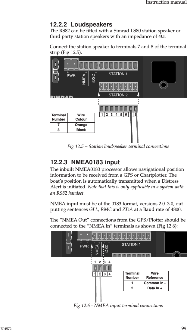 12.2.2  LoudspeakersThe RS82 can be ﬁtted with a Simrad LS80 station speaker orthird party station speakers with an impedance of 4Ω.Connect the station speaker to terminals 7 and 8 of the terminalstrip (Fig 12.5).Instruction manual99E0457212.2.3  NMEA0183 inputThe inbuilt NMEA0183 processor allows navigational positioninformation to be received from a GPS or Chartplotter. Theboat’s position is automatically transmitted when a DistressAlert is initiated. Note that this is only applicable in a system withan RS82 handset.NMEA input must be of the 0183 format, versions 2.0–3.0, out-putting sentences GLL, RMC and ZDA at a Baud rate of 4800.The “NMEA Out” connections from the GPS/Plotter should beconnected to the “NMEA In” terminals as shown (Fig 12.6):TerminalNumber78Wire ColourOrangeBlackFig 12.5 – Station loudspeaker terminal connectionsTerminalNumber12WireReferenceCommon In -Data In +Fig 12.6 - NMEA input terminal connections