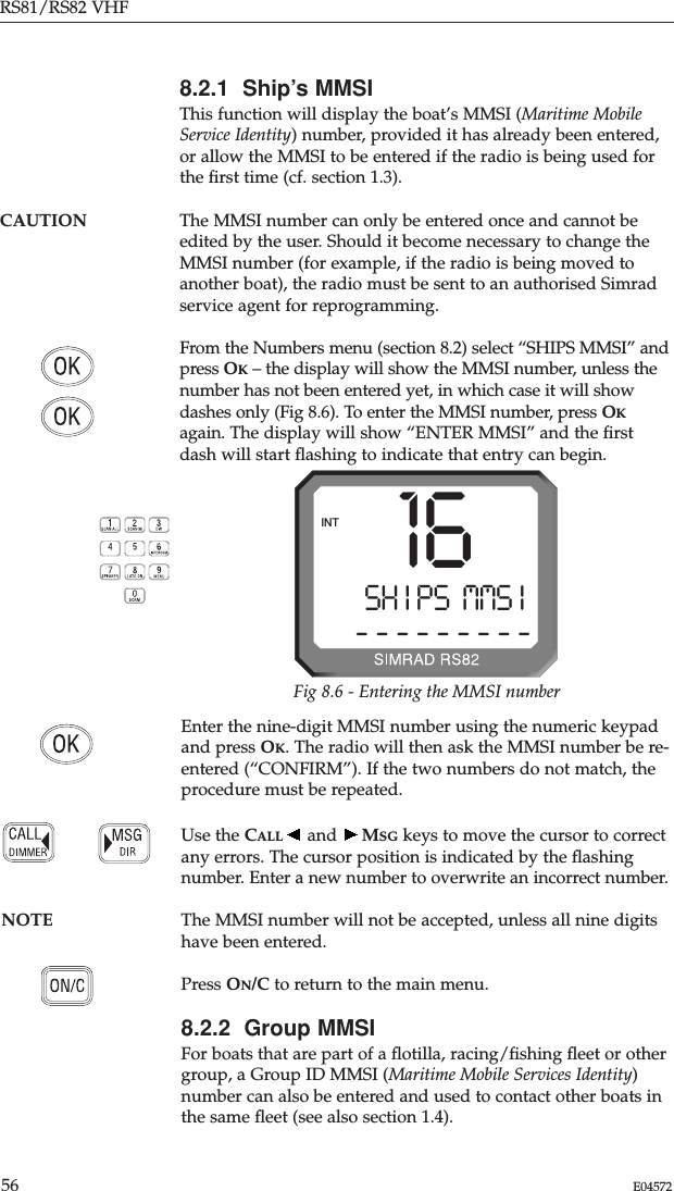 RS81/RS82 VHF56 E04572Enter the nine-digit MMSI number using the numeric keypadand press OK. The radio will then ask the MMSI number be re-entered (“CONFIRM”). If the two numbers do not match, theprocedure must be repeated.Use the CALL and  MSG keys to move the cursor to correctany errors. The cursor position is indicated by the ﬂashingnumber. Enter a new number to overwrite an incorrect number.NOTE The MMSI number will not be accepted, unless all nine digitshave been entered.Press ON/C to return to the main menu.8.2.2  Group MMSIFor boats that are part of a ﬂotilla, racing/ﬁshing ﬂeet or othergroup, a Group ID MMSI (Maritime Mobile Services Identity)number can also be entered and used to contact other boats inthe same ﬂeet (see also section 1.4).8.2.1  Ship’s MMSIThis function will display the boat’s MMSI (Maritime MobileService Identity) number, provided it has already been entered,or allow the MMSI to be entered if the radio is being used forthe ﬁrst time (cf. section 1.3).CAUTION The MMSI number can only be entered once and cannot beedited by the user. Should it become necessary to change theMMSI number (for example, if the radio is being moved toanother boat), the radio must be sent to an authorised Simradservice agent for reprogramming.From the Numbers menu (section 8.2) select “SHIPS MMSI” andpress OK– the display will show the MMSI number, unless thenumber has not been entered yet, in which case it will showdashes only (Fig 8.6). To enter the MMSI number, press OKagain. The display will show “ENTER MMSI” and the ﬁrstdash will start ﬂashing to indicate that entry can begin.SH I PS  MMS Ii- - - - - - - - -INT 16Fig 8.6 - Entering the MMSI number