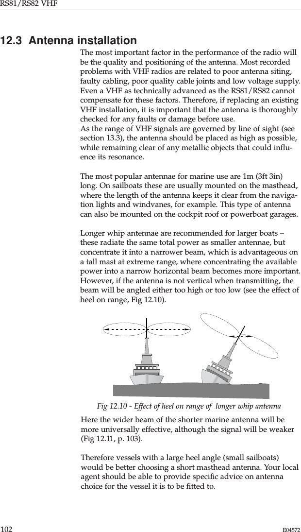 Fig 12.10 - Effect of heel on range of  longer whip antennaHere the wider beam of the shorter marine antenna will bemore universally effective, although the signal will be weaker(Fig 12.11, p. 103).Therefore vessels with a large heel angle (small sailboats)would be better choosing a short masthead antenna. Your localagent should be able to provide speciﬁc advice on antennachoice for the vessel it is to be ﬁtted to.12.3  Antenna installationThe most important factor in the performance of the radio willbe the quality and positioning of the antenna. Most recordedproblems with VHF radios are related to poor antenna siting,faulty cabling, poor quality cable joints and low voltage supply.Even a VHF as technically advanced as the RS81/RS82 cannotcompensate for these factors. Therefore, if replacing an existingVHF installation, it is important that the antenna is thoroughlychecked for any faults or damage before use.As the range of VHF signals are governed by line of sight (seesection 13.3), the antenna should be placed as high as possible,while remaining clear of any metallic objects that could inﬂu-ence its resonance.The most popular antennae for marine use are 1m (3ft 3in)long. On sailboats these are usually mounted on the masthead,where the length of the antenna keeps it clear from the naviga-tion lights and windvanes, for example. This type of antennacan also be mounted on the cockpit roof or powerboat garages.Longer whip antennae are recommended for larger boats –these radiate the same total power as smaller antennae, butconcentrate it into a narrower beam, which is advantageous ona tall mast at extreme range, where concentrating the availablepower into a narrow horizontal beam becomes more important.However, if the antenna is not vertical when transmitting, thebeam will be angled either too high or too low (see the effect ofheel on range, Fig 12.10).RS81/RS82 VHF102 E04572