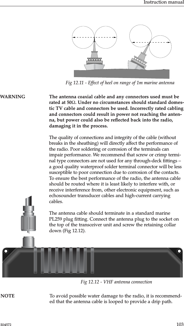 Instruction manual103E04572WARNING The antenna coaxial cable and any connectors used must berated at 50Ω. Under no circumstances should standard domes-tic TV cable and connectors be used. Incorrectly rated cablingand connectors could result in power not reaching the anten-na, but power could also be reﬂected back into the radio,damaging it in the process.The quality of connections and integrity of the cable (withoutbreaks in the sheathing) will directly affect the performance ofthe radio. Poor soldering or corrosion of the terminals canimpair performance. We recommend that screw or crimp termi-nal type connectors are not used for any through-deck ﬁttings –a good quality waterproof solder terminal connector will be lesssusceptible to poor connection due to corrosion of the contacts.To ensure the best performance of the radio, the antenna cableshould be routed where it is least likely to interfere with, orreceive interference from, other electronic equipment, such asechosounder transducer cables and high-current carryingcables.The antenna cable should terminate in a standard marinePL259 plug ﬁtting. Connect the antenna plug to the socket onthe top of the transceiver unit and screw the retaining collardown (Fig 12.12).Fig 12.11 - Effect of heel on range of 1m marine antennaFig 12.12 - VHF antenna connectionNOTE To avoid possible water damage to the radio, it is recommend-ed that the antenna cable is looped to provide a drip path.