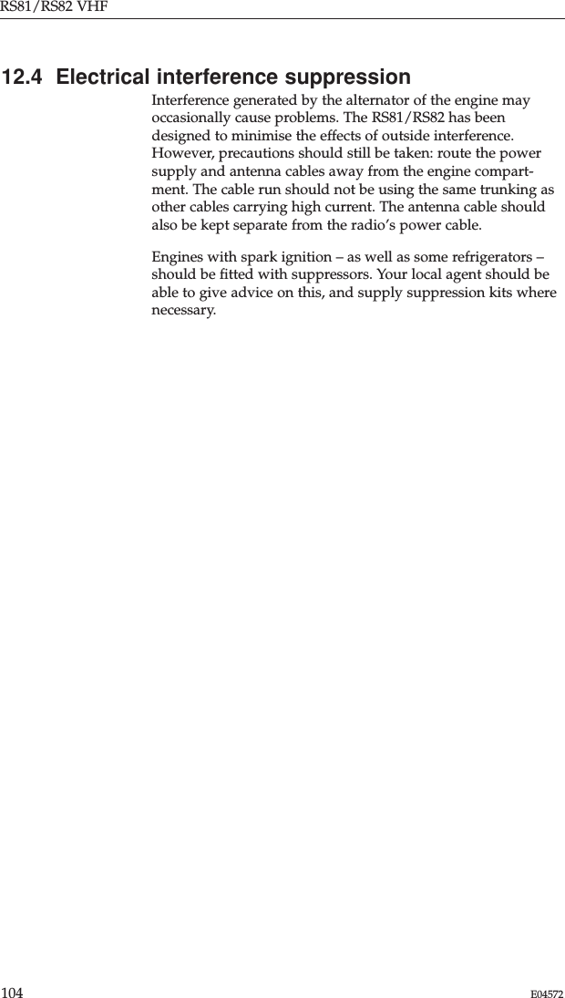 RS81/RS82 VHF104 E0457212.4  Electrical interference suppressionInterference generated by the alternator of the engine mayoccasionally cause problems. The RS81/RS82 has beendesigned to minimise the effects of outside interference.However, precautions should still be taken: route the powersupply and antenna cables away from the engine compart-ment. The cable run should not be using the same trunking asother cables carrying high current. The antenna cable shouldalso be kept separate from the radio’s power cable.Engines with spark ignition – as well as some refrigerators –should be ﬁtted with suppressors. Your local agent should beable to give advice on this, and supply suppression kits wherenecessary.
