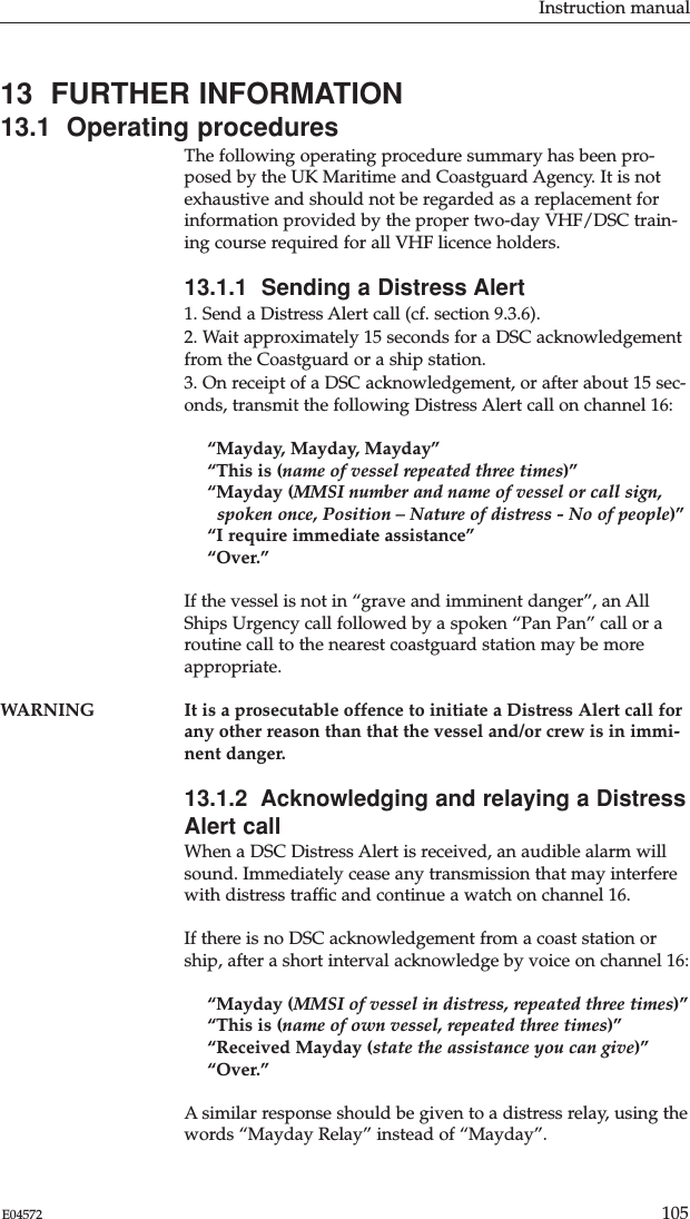 Instruction manual105E0457213  FURTHER INFORMATION13.1  Operating proceduresThe following operating procedure summary has been pro-posed by the UK Maritime and Coastguard Agency. It is notexhaustive and should not be regarded as a replacement forinformation provided by the proper two-day VHF/DSC train-ing course required for all VHF licence holders.13.1.1  Sending a Distress Alert1. Send a Distress Alert call (cf. section 9.3.6).2. Wait approximately 15 seconds for a DSC acknowledgementfrom the Coastguard or a ship station.3. On receipt of a DSC acknowledgement, or after about 15 sec-onds, transmit the following Distress Alert call on channel 16:“Mayday, Mayday, Mayday”“This is (name of vessel repeated three times)”“Mayday (MMSI number and name of vessel or call sign,spoken once, Position – Nature of distress - No of people)”“I require immediate assistance”“Over.”If the vessel is not in “grave and imminent danger”, an AllShips Urgency call followed by a spoken “Pan Pan” call or aroutine call to the nearest coastguard station may be moreappropriate.WARNING It is a prosecutable offence to initiate a Distress Alert call forany other reason than that the vessel and/or crew is in immi-nent danger.13.1.2  Acknowledging and relaying a DistressAlert callWhen a DSC Distress Alert is received, an audible alarm willsound. Immediately cease any transmission that may interferewith distress trafﬁc and continue a watch on channel 16.If there is no DSC acknowledgement from a coast station orship, after a short interval acknowledge by voice on channel 16:“Mayday (MMSI of vessel in distress, repeated three times)”“This is (name of own vessel, repeated three times)”“Received Mayday (state the assistance you can give)”“Over.”A similar response should be given to a distress relay, using thewords “Mayday Relay” instead of “Mayday”.