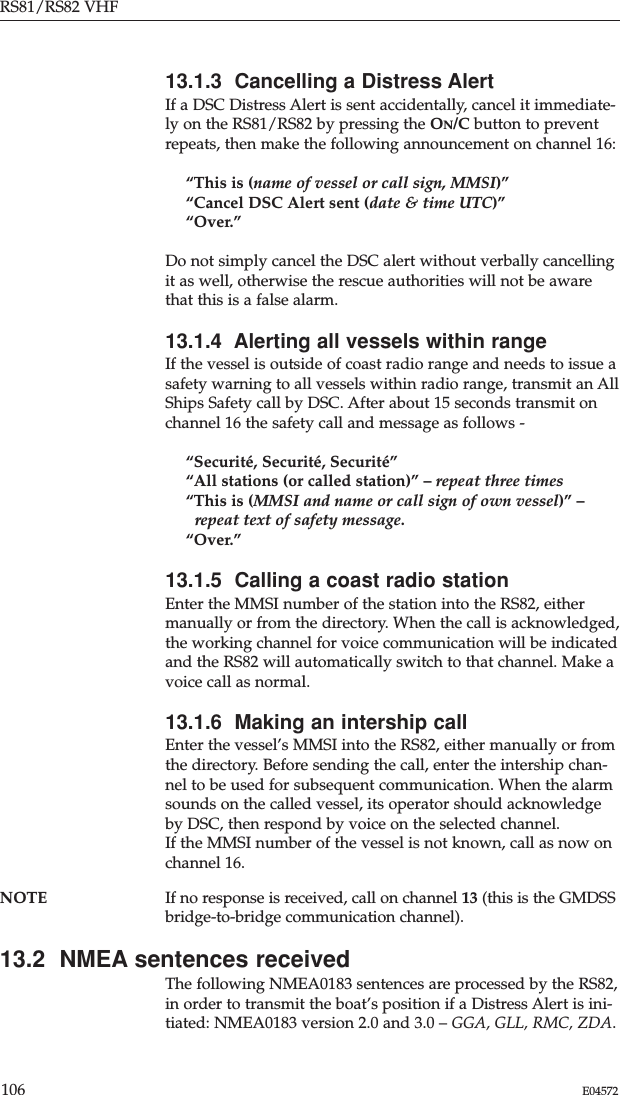 RS81/RS82 VHF106 E0457213.1.3  Cancelling a Distress AlertIf a DSC Distress Alert is sent accidentally, cancel it immediate-ly on the RS81/RS82 by pressing the ON/C button to preventrepeats, then make the following announcement on channel 16:“This is (name of vessel or call sign, MMSI)”“Cancel DSC Alert sent (date &amp; time UTC)”“Over.”Do not simply cancel the DSC alert without verbally cancellingit as well, otherwise the rescue authorities will not be awarethat this is a false alarm.13.1.4  Alerting all vessels within rangeIf the vessel is outside of coast radio range and needs to issue asafety warning to all vessels within radio range, transmit an AllShips Safety call by DSC. After about 15 seconds transmit onchannel 16 the safety call and message as follows -“Securité, Securité, Securité”“All stations (or called station)” – repeat three times“This is (MMSI and name or call sign of own vessel)” –repeat text of safety message.“Over.”13.1.5  Calling a coast radio stationEnter the MMSI number of the station into the RS82, eithermanually or from the directory. When the call is acknowledged,the working channel for voice communication will be indicatedand the RS82 will automatically switch to that channel. Make avoice call as normal.13.1.6  Making an intership callEnter the vessel’s MMSI into the RS82, either manually or fromthe directory. Before sending the call, enter the intership chan-nel to be used for subsequent communication. When the alarmsounds on the called vessel, its operator should acknowledgeby DSC, then respond by voice on the selected channel.If the MMSI number of the vessel is not known, call as now onchannel 16.NOTE If no response is received, call on channel 13 (this is the GMDSSbridge-to-bridge communication channel).13.2  NMEA sentences receivedThe following NMEA0183 sentences are processed by the RS82,in order to transmit the boat’s position if a Distress Alert is ini-tiated: NMEA0183 version 2.0 and 3.0 – GGA, GLL, RMC, ZDA.