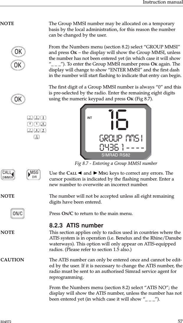 Instruction manual57E04572NOTE The Group MMSI number may be allocated on a temporarybasis by the local administration, for this reason the numbercan be changed by the user.From the Numbers menu (section 8.2) select “GROUP MMSI”and press OK– the display will show the Group MMSI, unlessthe number has not been entered yet (in which case it will show“_ _ _”). To enter the Group MMSI number press OKagain. Thedisplay will change to show “ENTER MMSI” and the ﬁrst dashin the number will start ﬂashing to indicate that entry can begin.The ﬁrst digit of a Group MMSI number is always “0” and thisis pre-selected by the radio. Enter the remaining eight digitsusing the numeric keypad and press OK(Fig 8.7). Use the CALL and  MSG keys to correct any errors. Thecursor position is indicated by the ﬂashing number. Enter anew number to overwrite an incorrect number.NOTE The number will not be accepted unless all eight remainingdigits have been entered.Press ON/C to return to the main menu.8.2.3  ATIS numberNOTE This section applies only to radios used in countries where theATIS system is in operation (i.e. Benelux and the Rhine/Danubewaterways). This option will only appear on ATIS-equippedradios. (Please refer to section 1.5 also.)CAUTION The ATIS number can only be entered once and cannot be edit-ed by the user. If it is necessary to change the ATIS number, theradio must be sent to an authorised Simrad service agent forreprogramming.From the Numbers menu (section 8.2) select “ATIS NO”; thedisplay will show the ATIS number, unless the number has notbeen entered yet (in which case it will show “_ _ _”). GROUP  MMS II0436 1 ----INT 16Fig 8.7 - Entering a Group MMSI number