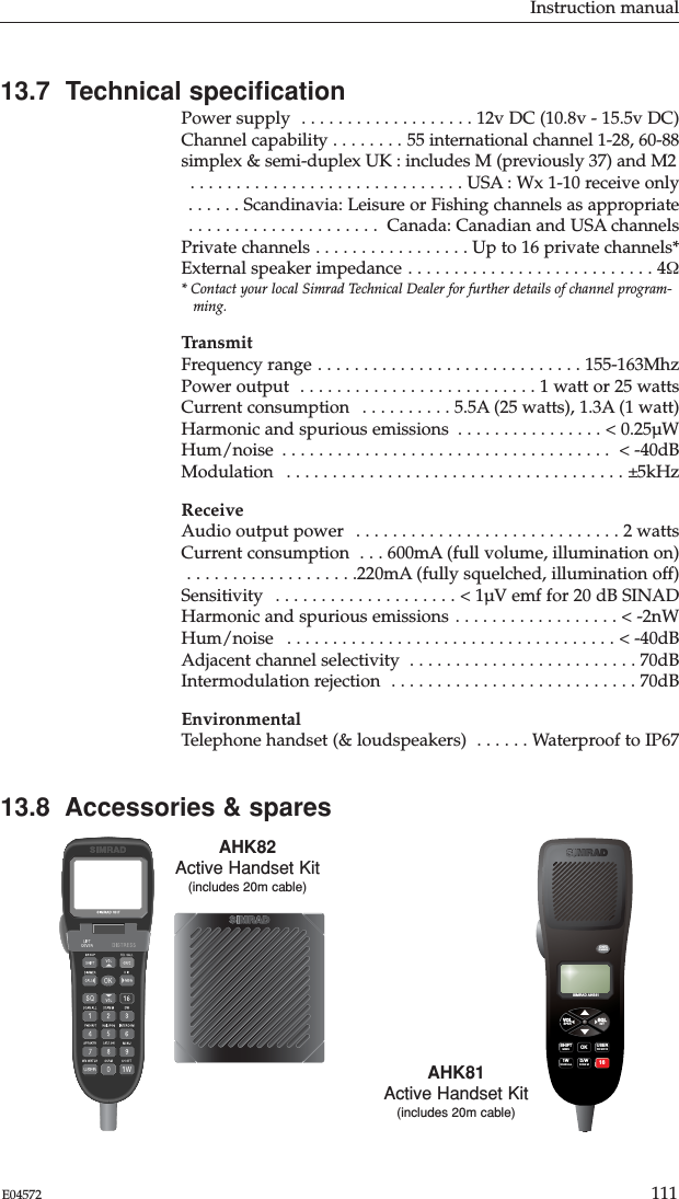 Instruction manual111E0457213.7  Technical speciﬁcationPower supply  . . . . . . . . . . . . . . . . . . . 12v DC (10.8v - 15.5v DC)Channel capability . . . . . . . . 55 international channel 1-28, 60-88simplex &amp; semi-duplex UK : includes M (previously 37) and M2 . . . . . . . . . . . . . . . . . . . . . . . . . . . . . . USA : Wx 1-10 receive only . . . . . . Scandinavia: Leisure or Fishing channels as appropriate . . . . . . . . . . . . . . . . . . . . .  Canada: Canadian and USA channelsPrivate channels . . . . . . . . . . . . . . . . . Up to 16 private channels*External speaker impedance . . . . . . . . . . . . . . . . . . . . . . . . . . . 4Ω* Contact your local Simrad Technical Dealer for further details of channel program-ming.TransmitFrequency range . . . . . . . . . . . . . . . . . . . . . . . . . . . . . 155-163MhzPower output  . . . . . . . . . . . . . . . . . . . . . . . . . . 1 watt or 25 wattsCurrent consumption  . . . . . . . . . . 5.5A (25 watts), 1.3A (1 watt)Harmonic and spurious emissions  . . . . . . . . . . . . . . . . &lt; 0.25µWHum/noise  . . . . . . . . . . . . . . . . . . . . . . . . . . . . . . . . . . . . &lt; -40dBModulation  . . . . . . . . . . . . . . . . . . . . . . . . . . . . . . . . . . . . . ±5kHzReceiveAudio output power  . . . . . . . . . . . . . . . . . . . . . . . . . . . . . 2 wattsCurrent consumption  . . . 600mA (full volume, illumination on) . . . . . . . . . . . . . . . . . . .220mA (fully squelched, illumination off)Sensitivity  . . . . . . . . . . . . . . . . . . . . &lt; 1µV emf for 20 dB SINADHarmonic and spurious emissions . . . . . . . . . . . . . . . . . . &lt; -2nWHum/noise  . . . . . . . . . . . . . . . . . . . . . . . . . . . . . . . . . . . . &lt; -40dB  Adjacent channel selectivity  . . . . . . . . . . . . . . . . . . . . . . . . . 70dBIntermodulation rejection  . . . . . . . . . . . . . . . . . . . . . . . . . . . 70dBEnvironmentalTelephone handset (&amp; loudspeakers)  . . . . . . Waterproof to IP6713.8  Accessories &amp; sparesAHK82Active Handset Kit(includes 20m cable)SIMRAD AHS81SIMRADON/CDIMMERVOL SQLUSERSHIFT OK1W D/W 16WX WATCHMENUSCAN ALLSCAN MSPKR INTAHK81Active Handset Kit(includes 20m cable)