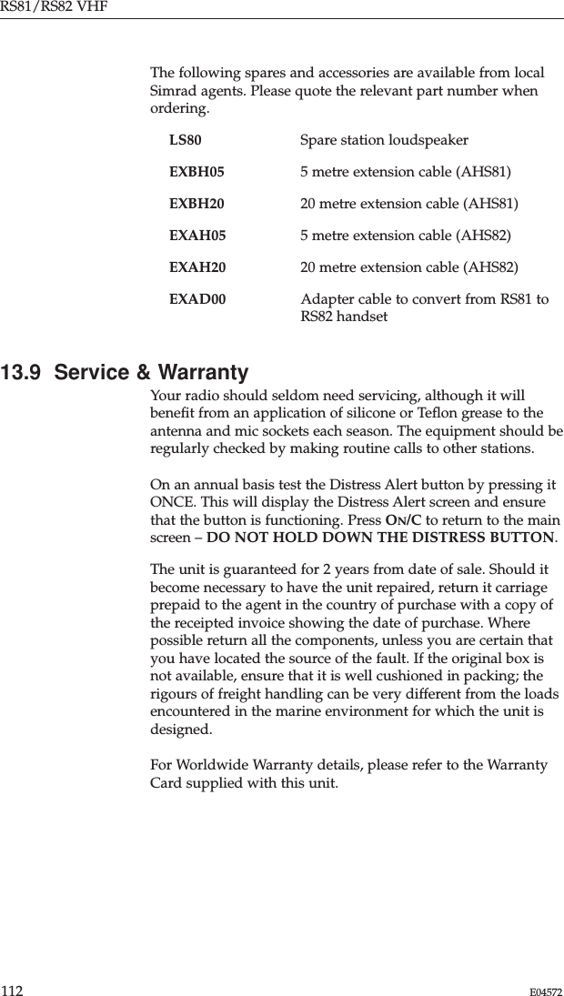 RS81/RS82 VHF112 E04572The following spares and accessories are available from localSimrad agents. Please quote the relevant part number whenordering.LS80 Spare station loudspeakerEXBH05 5 metre extension cable (AHS81)EXBH20 20 metre extension cable (AHS81)EXAH05 5 metre extension cable (AHS82)EXAH20 20 metre extension cable (AHS82)EXAD00 Adapter cable to convert from RS81 toRS82 handset13.9  Service &amp; WarrantyYour radio should seldom need servicing, although it willbeneﬁt from an application of silicone or Teﬂon grease to theantenna and mic sockets each season. The equipment should beregularly checked by making routine calls to other stations. On an annual basis test the Distress Alert button by pressing itONCE. This will display the Distress Alert screen and ensurethat the button is functioning. Press ON/C to return to the mainscreen – DO NOT HOLD DOWN THE DISTRESS BUTTON.The unit is guaranteed for 2 years from date of sale. Should itbecome necessary to have the unit repaired, return it carriageprepaid to the agent in the country of purchase with a copy ofthe receipted invoice showing the date of purchase. Wherepossible return all the components, unless you are certain thatyou have located the source of the fault. If the original box isnot available, ensure that it is well cushioned in packing; therigours of freight handling can be very different from the loadsencountered in the marine environment for which the unit isdesigned.For Worldwide Warranty details, please refer to the WarrantyCard supplied with this unit.