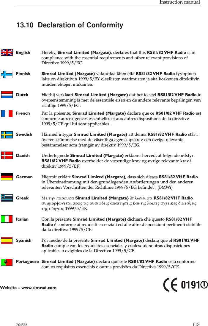 Instruction manual113E04572English Hereby, Simrad Limited (Margate), declares that this RS81/82 VHF  Radio is in compliance with the essential requirements and other relevant provisions ofDirective 1999/5/EC.Finnish Simrad Limited (Margate) vakuuttaa täten että RS81/82 VHF  Radio tyyppinen laite on direktiivin 1999/5/EY oleellisten vaatimusten ja sitä koskevien direktiivinmuiden ehtojen mukainen.Dutch Hierbij verklaart Simrad Limited (Margate) dat het toestel RS81/82 VHF  Radio inovereenstemming is met de essentiële eisen en de andere relevante bepalingen vanrichtlijn 1999/5/EG.French Par la présente, Simrad Limited (Margate) déclare que ce RS81/82 VHF  Radio est conforme aux exigences essentielles et aux autres dispositions de la directive 1999/5/CE qui lui sont applicables.Swedish Härmed intygar Simrad Limited (Margate) att denna RS81/82 VHF  Radio står iöverensstämmelse med de väsentliga egenskapskrav och övriga relevanta bestämmelser som framgår av direktiv 1999/5/EG.Danish Undertegnede Simrad Limited (Margate) erklærer herved, at følgende udstyrRS81/82 VHF  Radio  overholder de væsentlige krav og øvrige relevante krav i direktiv 1999/5/EF.German Hiermit erklärt Simrad Limited (Margate), dass sich dieses RS81/82 VHF  Radio in Übereinstimmung mit den grundlegenden Anforderungen und den anderen relevanten Vorschriften der Richtlinie 1999/5/EG beﬁndet&quot;. (BMWi)Greek Με την παρουσα Simrad Limited (Margate) δηλωνει οτι RS81/82 VHF  Radioσυµµορφωνεται προς τις ουσιωδεις απαιτησεις και τις λοιπες σχετικες διαταξεις της οδηγιας 1999/5/ΕΚ.Italian Con la presente Simrad Limited (Margate) dichiara che questo RS81/82 VHF Radio è conforme ai requisiti essenziali ed alle altre disposizioni pertinenti stabilitedalla direttiva 1999/5/CE.Spanish Por medio de la presente Simrad Limited (Margate) declara que el RS81/82 VHF Radio cumple con los requisitos esenciales y cualesquiera otras disposicionesaplicables o exigibles de la Directiva 1999/5/CE.Portuguese Simrad Limited (Margate) declara que este RS81/82 VHF  Radio está conforme com os requisitos essenciais e outras provisões da Directiva 1999/5/CE.Website – www.simrad.com13.10  Declaration of Conformity