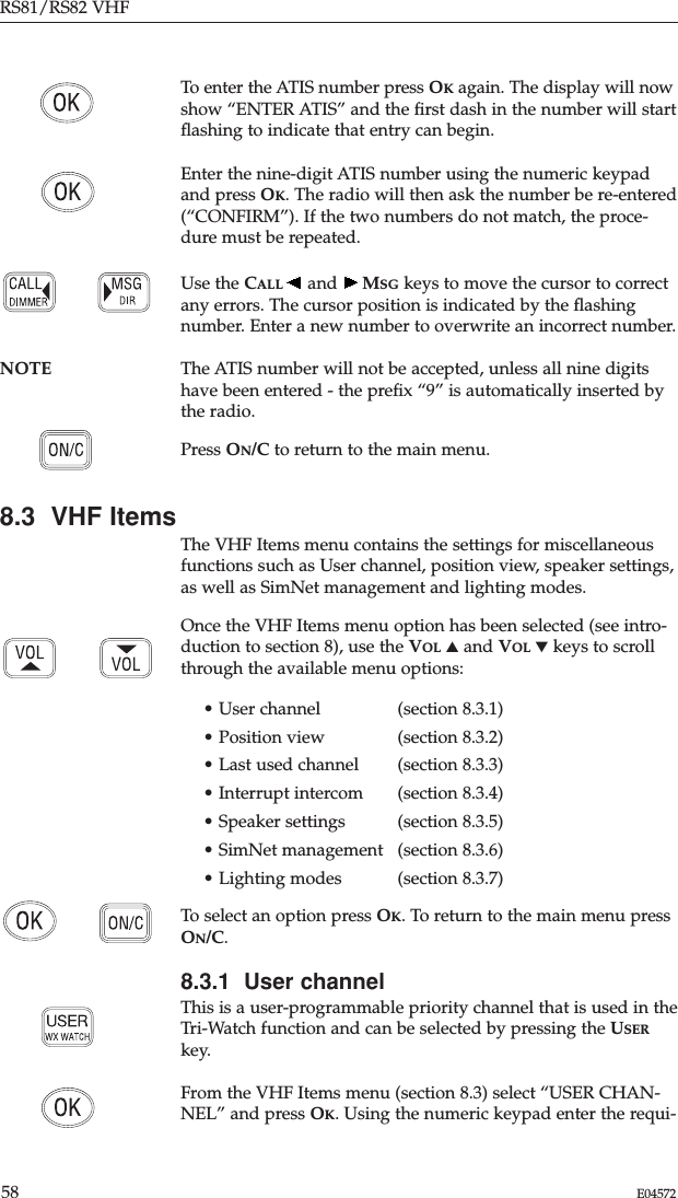 RS81/RS82 VHF58 E04572To enter the ATIS number press OKagain. The display will nowshow “ENTER ATIS” and the ﬁrst dash in the number will startﬂashing to indicate that entry can begin.Enter the nine-digit ATIS number using the numeric keypadand press OK. The radio will then ask the number be re-entered(“CONFIRM”). If the two numbers do not match, the proce-dure must be repeated.Use the CALL and  MSG keys to move the cursor to correctany errors. The cursor position is indicated by the ﬂashingnumber. Enter a new number to overwrite an incorrect number.NOTE The ATIS number will not be accepted, unless all nine digitshave been entered - the preﬁx “9” is automatically inserted bythe radio.Press ON/C to return to the main menu.8.3  VHF ItemsThe VHF Items menu contains the settings for miscellaneousfunctions such as User channel, position view, speaker settings,as well as SimNet management and lighting modes.Once the VHF Items menu option has been selected (see intro-duction to section 8), use the VOL ▲and VOL ▼keys to scrollthrough the available menu options:• User channel  (section 8.3.1)• Position view  (section 8.3.2)• Last used channel  (section 8.3.3)• Interrupt intercom  (section 8.3.4)• Speaker settings  (section 8.3.5)• SimNet management (section 8.3.6)• Lighting modes (section 8.3.7)To select an option press OK. To return to the main menu pressON/C.8.3.1  User channelThis is a user-programmable priority channel that is used in theTri-Watch function and can be selected by pressing the USERkey. From the VHF Items menu (section 8.3) select “USER CHAN-NEL” and press OK. Using the numeric keypad enter the requi-