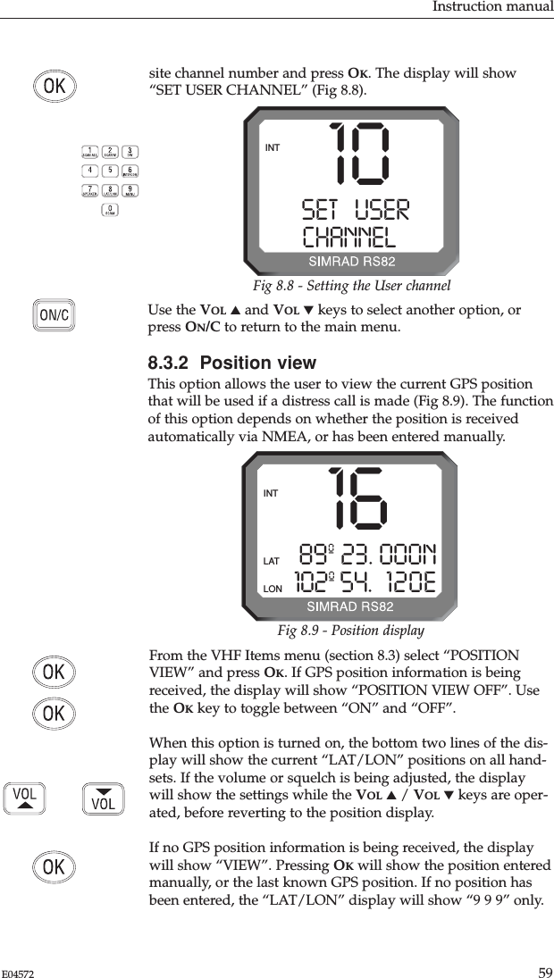 Instruction manual59E04572From the VHF Items menu (section 8.3) select “POSITIONVIEW” and press OK. If GPS position information is beingreceived, the display will show “POSITION VIEW OFF”. Usethe OKkey to toggle between “ON” and “OFF”. When this option is turned on, the bottom two lines of the dis-play will show the current “LAT/LON” positions on all hand-sets. If the volume or squelch is being adjusted, the displaywill show the settings while the VOL ▲/ VOL ▼keys are oper-ated, before reverting to the position display.If no GPS position information is being received, the displaywill show “VIEW”. Pressing OKwill show the position enteredmanually, or the last known GPS position. If no position hasbeen entered, the “LAT/LON” display will show “9 9 9” only.Use the VOL ▲and VOL ▼keys to select another option, orpress ON/C to return to the main menu.8.3.2  Position viewThis option allows the user to view the current GPS positionthat will be used if a distress call is made (Fig 8.9). The functionof this option depends on whether the position is receivedautomatically via NMEA, or has been entered manually. 1689º 23. 000N102º 54. 120EINTLATLONFig 8.9 - Position displaysite channel number and press OK. The display will show“SET USER CHANNEL” (Fig 8.8).10SET   USERAACHANNELBBBINTFig 8.8 - Setting the User channel