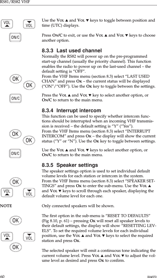 Use the VOL ▲and VOL ▼keys to toggle between position andtime (UTC) displays.Press ON/C to exit, or use the VOL ▲and VOL ▼keys to chooseanother option.8.3.3  Last used channelNormally the RS82 will power up on the pre-programmedstart-up channel (usually the priority channel). This functionenables the radio to power up on the last-used channel – thedefault setting is “OFF”.From the VHF Items menu (section 8.3) select “LAST USEDCHAN” and press OK– the current status will be displayed(“ON”/“OFF”). Use the OKkey to toggle between the settings.Press the VOL ▲and VOL ▼key to select another option, orON/C to return to the main menu.8.3.4  Interrupt intercomThis function can be used to specify whether intercom func-tions should be interrupted when an incoming VHF transmis-sion is received – the default setting is “Y” (“Yes”).From the VHF Items menu (section 8.3) select “INTERRUPTINTERCOM” and press OK– the display will show the currentstatus (“Y” or “N”). Use the OKkey to toggle between settings.Use the VOL ▲and VOL ▼keys to select another option, orON/C to return to the main menu.8.3.5  Speaker settingsThe speaker settings option is used to set individual defaultvolume levels for each station or intercom in the system.From the VHF Items menu (section 8.3) select “SPEAKER SET-TINGS” and press OKto enter the sub-menu. Use the VOL ▲and VOL ▼keys to scroll through each speaker, displaying thedefault volume level for each one.NOTE Only connected speakers will be shown.The ﬁrst option in the sub-menu is “RESET TO DEFAULTS”(Fig 8.10, p. 61) – pressing OKwill reset all speaker levels totheir default settings, the display will show “RESETTING LEV-ELS”. To set the required volume levels for each individualposition, use the VOL ▲and VOL ▼keys to select the requiredstation and press OK. The selected speaker will emit a continuous tone indicating thecurrent volume level. Press VOL ▲and VOL ▼to adjust the vol-ume level as desired and press OKto conﬁrm.RS81/RS82 VHF60 E04572