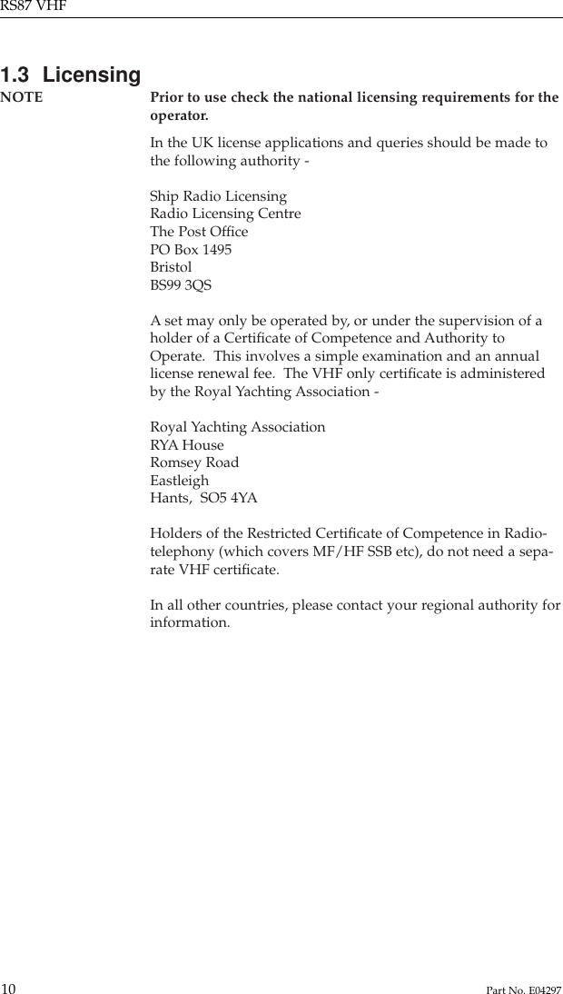 1.3  LicensingNOTE Prior to use check the national licensing requirements for the operator.In the UK license applications and queries should be made tothe following authority -Ship Radio LicensingRadio Licensing CentreThe Post OfﬁcePO Box 1495BristolBS99 3QSAset may only be operated by, or under the supervision of aholder of a Certiﬁcate of Competence and Authority toOperate.  This involves a simple examination and an annuallicense renewal fee.  The VHF only certiﬁcate is administeredby the Royal Yachting Association -Royal Yachting AssociationRYA HouseRomsey RoadEastleighHants,  SO5 4YAHolders of the Restricted Certiﬁcate of Competence in Radio-telephony (which covers MF/HF SSB etc), do not need a sepa-rate VHF certiﬁcate.In all other countries, please contact your regional authority forinformation.RS87 VHF10 Part No. E04297