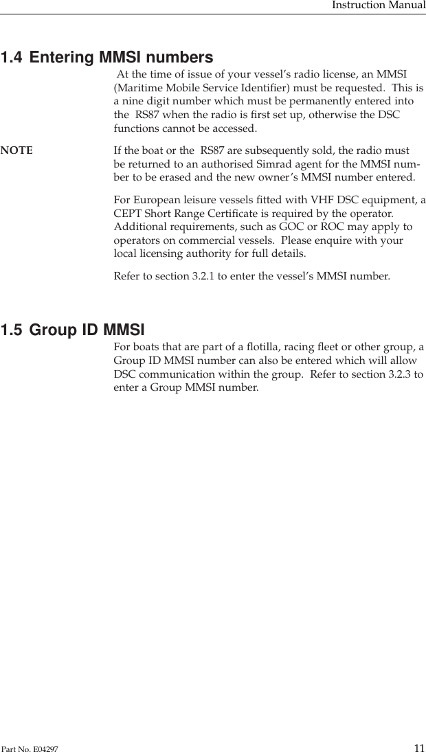 1.4 Entering MMSI numbersAt the time of issue of your vessel’s radio license, an MMSI(Maritime Mobile Service Identiﬁer) must be requested.  This isa nine digit number which must be permanently entered intothe  RS87 when the radio is ﬁrst set up, otherwise the DSCfunctions cannot be accessed.NOTE If the boat or the  RS87 are subsequently sold, the radio mustbe returned to an authorised Simrad agent for the MMSI num-ber to be erased and the new owner’s MMSI number entered.For European leisure vessels ﬁtted with VHF DSC equipment, aCEPT Short Range Certiﬁcate is required by the operator.Additional requirements, such as GOC or ROC may apply tooperators on commercial vessels.  Please enquire with yourlocal licensing authority for full details.Refer to section 3.2.1 to enter the vessel’s MMSI number.1.5 Group ID MMSIFor boats that are part of a ﬂotilla, racing ﬂeet or other group, aGroup ID MMSI number can also be entered which will allowDSC communication within the group.  Refer to section 3.2.3 toenter a Group MMSI number.Instruction Manual11Part No. E04297