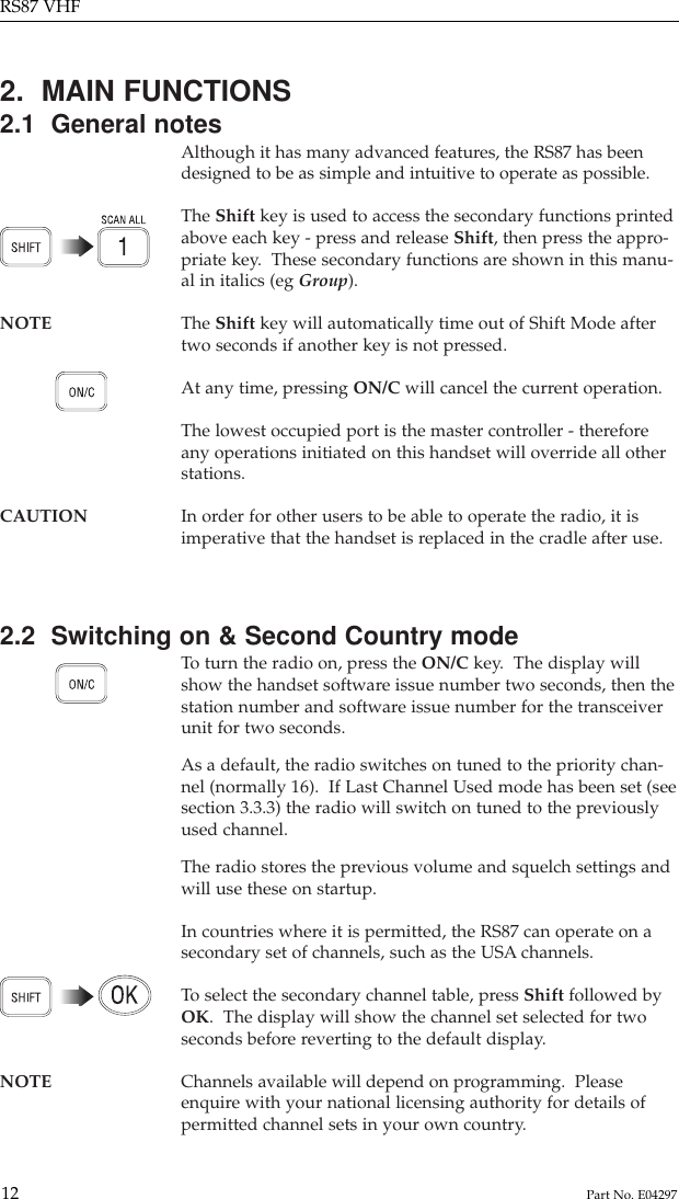 2.  MAIN FUNCTIONS2.1  General notesAlthough it has many advanced features, the RS87 has beendesigned to be as simple and intuitive to operate as possible.The Shift key is used to access the secondary functions printedabove each key - press and release Shift, then press the appro-priate key.  These secondary functions are shown in this manu-al in italics (eg Group).NOTE The Shift key will automatically time out of Shift Mode after two seconds if another key is not pressed.At any time, pressing ON/C will cancel the current operation.The lowest occupied port is the master controller - thereforeany operations initiated on this handset will override all otherstations.CAUTION In order for other users to be able to operate the radio, it is imperative that the handset is replaced in the cradle after use.2.2  Switching on &amp; Second Country modeTo  turn the radio on, press the ON/C key.  The display willshow the handset software issue number two seconds, then thestation number and software issue number for the transceiverunit for two seconds.As a default, the radio switches on tuned to the priority chan-nel (normally 16).  If Last Channel Used mode has been set (seesection 3.3.3) the radio will switch on tuned to the previouslyused channel.The radio stores the previous volume and squelch settings andwill use these on startup.In countries where it is permitted, the RS87 can operate on asecondary set of channels, such as the USA channels.To  select the secondary channel table, press Shift followed byOK.  The display will show the channel set selected for twoseconds before reverting to the default display.NOTE Channels available will depend on programming.  Please enquire with your national licensing authority for details ofpermitted channel sets in your own country.RS87 VHF12 Part No. E04297