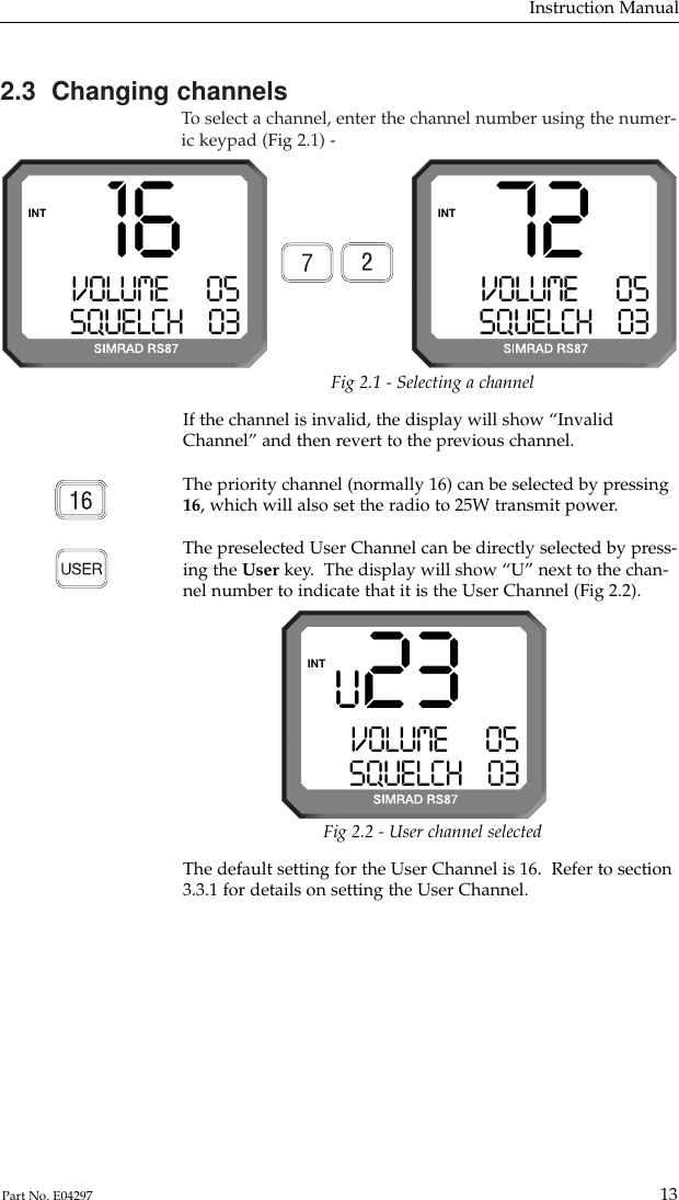 2.3  Changing channelsTo  select a channel, enter the channel number using the numer-ic keypad (Fig 2.1) -Instruction Manual13Part No. E04297Fig 2.1 - Selecting a channelIf the channel is invalid, the display will show “InvalidChannel” and then revert to the previous channel.The priority channel (normally 16) can be selected by pressing16, which will also set the radio to 25W transmit power.The preselected User Channel can be directly selected by press-ing the User key.  The display will show “U” next to the chan-nel number to indicate that it is the User Channel (Fig 2.2).72VOLUME      05SQUELCH    03INTU 23VOLUME      05SQUELCH    03INT16VOLUME      05SQUELCH    03INTThe default setting for the User Channel is 16.  Refer to section3.3.1 for details on setting the User Channel.Fig 2.2 - User channel selected