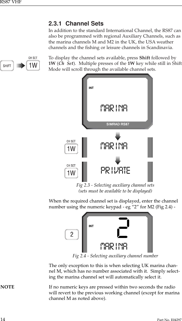 2.3.1  Channel SetsIn addition to the standard International Channel, the RS87 canalso be programmed with regional Auxiliary Channels, such asthe marina channels M and M2 in the UK, the USA weatherchannels and the ﬁshing or leisure channels in Scandinavia.To  display the channel sets available, press Shift followed by1W (Ch  Set).  Multiple presses of the 1W key while still in ShiftMode will scroll through the available channel sets.RS87 VHF14 Part No. E04297When the required channel set is displayed, enter the channelnumber using the numeric keypad - eg “2” for M2 (Fig 2.4) -MAR I NAAAAAMAR I NAAAAAINTPR I VATE AAAFig 2.3 - Selecting auxiliary channel sets(sets must be available to be displayed)Fig 2.4 - Selecting auxiliary channel numberThe only exception to this is when selecting UK marina chan-nel M, which has no number associated with it.  Simply select-ing the marina channel set will automatically select it.NOTE If no numeric keys are pressed within two seconds the radio will revert to the previous working channel (except for marinachannel M as noted above).2MAR I NAAAAAINT