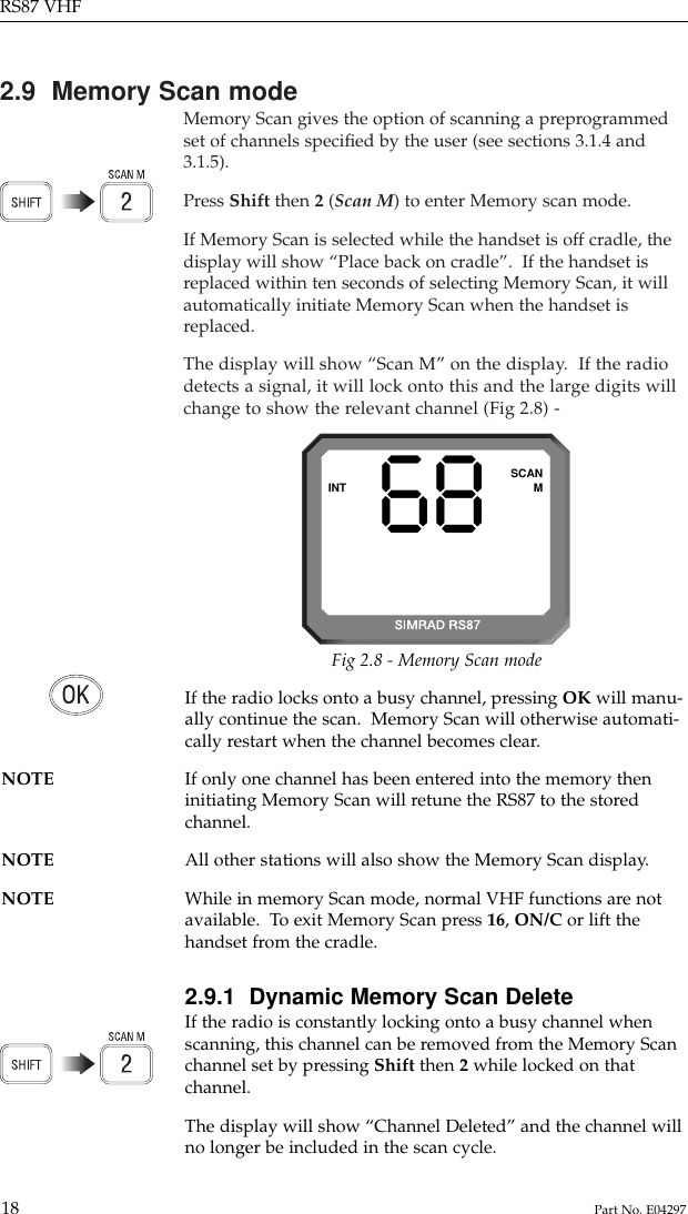 2.9  Memory Scan modeMemory Scan gives the option of scanning a preprogrammedset of channels speciﬁed by the user (see sections 3.1.4 and3.1.5).Press Shift then 2(Scan M) to enter Memory scan mode.If Memory Scan is selected while the handset is off cradle, thedisplay will show “Place back on cradle”.  If the handset isreplaced within ten seconds of selecting Memory Scan, it willautomatically initiate Memory Scan when the handset isreplaced.The display will show “Scan M” on the display.  If the radiodetects a signal, it will lock onto this and the large digits willchange to show the relevant channel (Fig 2.8) -RS87 VHF18 Part No. E0429768INT SCANMFig 2.8 - Memory Scan modeIf the radio locks onto a busy channel, pressing OK will manu-ally continue the scan.  Memory Scan will otherwise automati-cally restart when the channel becomes clear.NOTE If only one channel has been entered into the memory theninitiating Memory Scan will retune the RS87 to the storedchannel.NOTE All other stations will also show the Memory Scan display. NOTE While in memory Scan mode, normal VHF functions are not available.  To exit Memory Scan press 16, ON/C or lift thehandset from the cradle.2.9.1  Dynamic Memory Scan DeleteIf the radio is constantly locking onto a busy channel whenscanning, this channel can be removed from the Memory Scanchannel set by pressing Shift then 2while locked on thatchannel.The display will show “Channel Deleted” and the channel willno longer be included in the scan cycle.