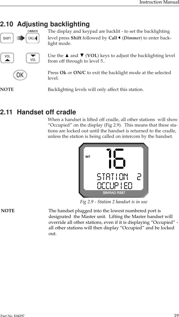 2.10  Adjusting backlightingThe display and keypad are backlit - to set the backlightinglevel press Shift followed by Call (Dimmer) to enter back-light mode.Use the and (VOL) keys to adjust the backlighting levelfrom off through to level 5..Press Ok or ON/C to exit the backlight mode at the selectedlevel.NOTE Backlighting levels will only affect this station.2.11  Handset off cradleWhen a handset is lifted off cradle, all other stations  will show“Occupied” on the display (Fig 2.9).  This means that these sta-tions are locked out until the handset is returned to the cradle,unless the station is being called on intercom by the handset.Instruction Manual19Part No. E04297NOTE The handset plugged into the lowest numbered port isdesignated  the Master unit.  Lifting the Master handset willoverride all other stations, even if it is displaying “Occupied” -all other stations will then display “Occupied” and be lockedout.STAT I ONAA2OCCUP I EDBBINT 16Fig 2.9 - Station 2 handset is in use
