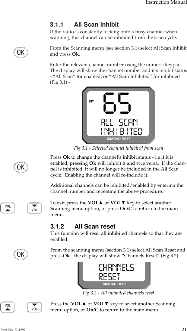 3.1.1 All Scan inhibitIf the radio is constantly locking onto a busy channel whenscanning, this channel can be inhibited from the scan cycle.From the Scanning menu (see section 3.1) select All Scan Inhibitand press Ok.Enter the relevant channel number using the numeric keypad.The display will show the channel number and it’s inhibit status- “All Scan” for enabled, or “All Scan Inhibited” for inhibited(Fig 3.1) -Instruction Manual21Part No. E04297Press Ok to change the channel’s inhibit status - i.e if it isenabled, pressing Ok will inhibit it and vice versa.  If the chan-nel is inhibited, it will no longer be included in the All Scancycle.  Enabling the channel will re-include it.Additional channels can be inhibited/enabled by entering thechannel number and repeating the above procedure.To  exit, press the VOL or VOL key to select anotherScanning menu option, or press On/C to return to the mainmenu.3.1.2 All Scan resetThis function will reset all inhibited channels so that they areenabled.From the scanning menu (section 3.1) select All Scan Reset andpress Ok - the display will show “Channels Reset” (Fig 3.2) -65ALL SCANAAINH IB ITEDBINTFig 3.1 - Selected channel inhibited from scanCHANNELSSSRESETEDBBBFig 3.2 - All inhibited channels resetPress the VOL or VOL key to select another Scanningmenu option, or On/C to return to the main menu.