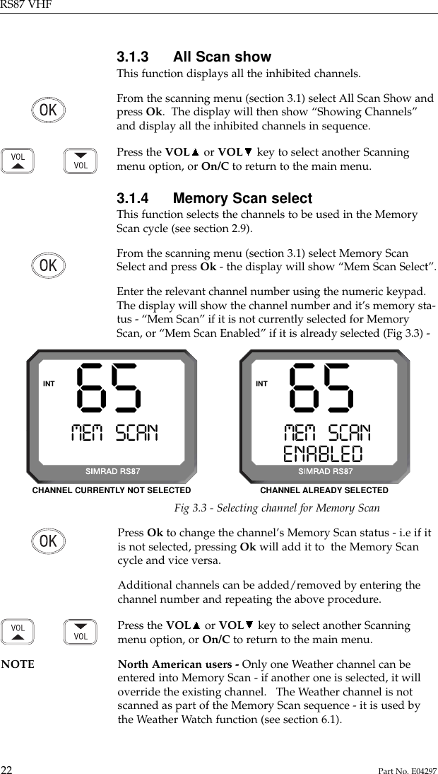 Press Ok to change the channel’s Memory Scan status - i.e if itis not selected, pressing Ok will add it to  the Memory Scancycle and vice versa.Additional channels can be added/removed by entering thechannel number and repeating the above procedure.Press the VOL or VOL key to select another Scanningmenu option, or On/C to return to the main menu.NOTE North American users - Only one Weather channel can be entered into Memory Scan - if another one is selected, it willoverride the existing channel.   The Weather channel is notscanned as part of the Memory Scan sequence - it is used bythe Weather Watch function (see section 6.1).3.1.3 All Scan showThis function displays all the inhibited channels.From the scanning menu (section 3.1) select All Scan Show andpress Ok.  The display will then show “Showing Channels”and display all the inhibited channels in sequence.Press the VOL or VOL key to select another Scanningmenu option, or On/C to return to the main menu.3.1.4 Memory Scan selectThis function selects the channels to be used in the MemoryScan cycle (see section 2.9).From the scanning menu (section 3.1) select Memory ScanSelect and press Ok - the display will show “Mem Scan Select”.Enter the relevant channel number using the numeric keypad.The display will show the channel number and it’s memory sta-tus - “Mem Scan” if it is not currently selected for MemoryScan, or “Mem Scan Enabled” if it is already selected (Fig 3.3) -RS87 VHF22 Part No. E0429765MEM SCANAAENABLEDBBINT65MEM SCANAAINTFig 3.3 - Selecting channel for Memory ScanCHANNEL CURRENTLY NOT SELECTED CHANNEL ALREADY SELECTED