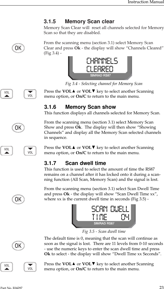 3.1.5 Memory Scan clearMemory Scan Clear will  reset all channels selected for MemoryScan so that they are disabled.From the scanning menu (section 3.1) select Memory ScanClear and press Ok - the display will show “Channels Cleared”(Fig 3.4) -Instruction Manual23Part No. E04297CHANNELSSSCLEAREDBBBFig 3.4 - Selecting channel for Memory ScanPress the VOL or VOL key to select another Scanningmenu option, or On/C to return to the main menu.3.1.6 Memory Scan showThis function displays all channels selected for Memory Scan.From the scanning menu (section 3.1) select Memory ScanShow and press Ok.  The display will then show “ShowingChannels” and display all the Memory Scan selected channelsin sequence.Press the VOL or VOL key to select another Scanningmenu option, or On/C to return to the main menu.3.1.7 Scan dwell timeThis function is used to select the amount of time the RS87remains on a channel after it has locked onto it during a scan-ning function (All Scan, Memory Scan) and the signal is lost.From the scanning menu (section 3.1) select Scan Dwell Timeand press Ok - the display will show “Scan Dwell Time xx”,where xx is the current dwell time in seconds (Fig 3.5) -Fig 3.5 - Scan dwell timeSCAN  DWELLT I ME         04The default time is 0, meaning that the scan will continue assoon as the signal is lost.  There are 11 levels from 0-10 seconds- use the numeric keys to enter the scan dwell time and pressOk to select - the display will show “Dwell Time xx Seconds”.Press the VOL or VOL key to select another Scanningmenu option, or On/C to return to the main menu.