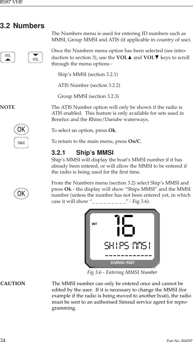 3.2 Numbers The Numbers menu is used for entering ID numbers such asMMSI, Group MMSI and ATIS (if applicable in country of use).Once the Numbers menu option has been selected (see intro-duction to section 3), use the VOL and VOL keys to scrollthrough the menu options -Ship’s MMSI (section 3.2.1)ATIS Number (section 3.2.2)Group MMSI (section 3.2.3)NOTE The ATIS Number option will only be shown if the radio is ATIS enabled.  This feature is only available for sets used inBenelux and the Rhine/Danube waterways.To  select an option, press Ok.To  return to the main menu, press On/C.3.2.1 Ship’s MMSIShip’s MMSI will display the boat’s MMSI number if it hasalready been entered, or will allow the MMSI to be entered ifthe radio is being used for the ﬁrst time.From the Numbers menu (section 3.2) select Ship’s MMSI andpress Ok - the display will show “Ships MMSI” and the MMSInumber (unless the number has not been entered yet, in whichcase it will show “_ _ _ _ _ _ _ _ _” - Fig 3.6).RS87 VHF24 Part No. E04297SH I PS  MMS Ii------------INT 16Fig 3.6 - Entering MMSI NumberCAUTION The MMSI number can only be entered once and cannot be edited by the user.  If it is necessary to change the MMSI (forexample if the radio is being moved to another boat), the radiomust be sent to an authorised Simrad service agent for repro-gramming.