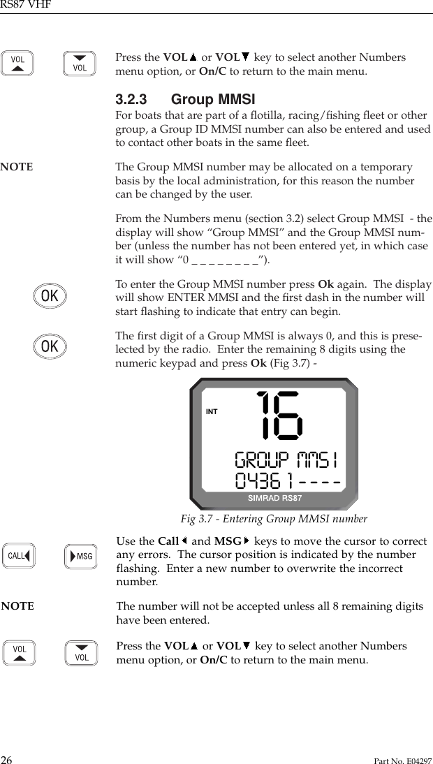 Press the VOL or VOL key to select another Numbersmenu option, or On/C to return to the main menu.3.2.3 Group MMSIFor boats that are part of a ﬂotilla, racing/ﬁshing ﬂeet or othergroup, a Group ID MMSI number can also be entered and usedto contact other boats in the same ﬂeet.NOTE The Group MMSI number may be allocated on a temporary basis by the local administration, for this reason the numbercan be changed by the user.From the Numbers menu (section 3.2) select Group MMSI  - thedisplay will show “Group MMSI” and the Group MMSI num-ber (unless the number has not been entered yet, in which caseit will show “0 _ _ _ _ _ _ _ _”).To  enter the Group MMSI number press Ok again.  The displaywill show ENTER MMSI and the ﬁrst dash in the number willstart ﬂashing to indicate that entry can begin.The ﬁrst digit of a Group MMSI is always 0, and this is prese-lected by the radio.  Enter the remaining 8 digits using thenumeric keypad and press Ok (Fig 3.7) -RS87 VHF26 Part No. E04297GROUP  MMS II0436 1 ----INT 16Use the Call and MSG keys to move the cursor to correctany errors.  The cursor position is indicated by the numberflashing.  Enter a new number to overwrite the incorrectnumber.NOTE The number will not be accepted unless all 8 remaining digits have been entered.Press the VOL or VOL key to select another Numbersmenu option, or On/C to return to the main menu.Fig 3.7 - Entering Group MMSI number