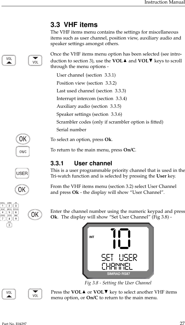 Press the VOL or VOL key to select another VHF itemsmenu option, or On/C to return to the main menu.3.3 VHF itemsThe VHF items menu contains the settings for miscellaneousitems such as user channel, position view, auxiliary audio andspeaker settings amongst others.Once the VHF items menu option has been selected (see intro-duction to section 3), use the VOL and VOL keys to scrollthrough the menu options -User channel (section  3.3.1)Position view (section  3.3.2)Last used channel (section  3.3.3)Interrupt intercom (section  3.3.4)Auxiliary audio (section  3.3.5)Speaker settings (section  3.3.6)Scrambler codes (only if scrambler option is ﬁtted)Serial numberTo  select an option, press Ok.To  return to the main menu, press On/C.3.3.1 User channelThis is a user programmable priority channel that is used in theTri-watch function and is selected by pressing the User key.From the VHF items menu (section 3.2) select User Channeland press Ok - the display will show “User Channel”.Enter the channel number using the numeric keypad and pressOk.  The display will show “Set User Channel” (Fig 3.8) -Instruction Manual27Part No. E0429710SET   USERAACHANNELBBBINTFig 3.8 - Setting the User Channel