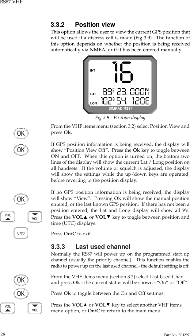 From the VHF items menu (section 3.2) select Position View andpress Ok.If GPS position information is being received, the display willshow “Position View Off”.  Press the Ok key to toggle betweenON and OFF.  When this option is turned on, the bottom twolines of the display will show the current Lat / Long position onall handsets.  If the volume or squelch is adjusted, the displaywill show the settings while the up/down keys are operated,before reverting to the position display.If no GPS position information is being received, the displaywill show “View”.  Pressing Ok will show the manual positionentered, or the last known GPS position.  If there has not been aposition entered, the Lat and Long display will show all 9’s.Press the VOL or VOL key to toggle between position andtime (UTC) displays.Press On/C to exit.3.3.3 Last used channelNormally the RS87 will power up on the programmed start upchannel (usually the priority channel).  This function enables theradio to power up on the last used channel - the default setting is off.From the VHF items menu (section 3.2) select Last Used Chanand press Ok - the current status will be shown - “On” or “Off”.Press Ok to toggle between the On and Off settings.Press the VOL or VOL key to select another VHF itemsmenu option, or On/C to return to the main menu.3.3.2 Position viewThis option allows the user to view the current GPS position thatwill be used if a distress call is made (Fig 3.9).  The function ofthis option depends on whether the position is being receivedautomatically via NMEA, or if it has been entered manually.RS87 VHF28 Part No. E042971689º 23. 000N102º 54. 120EINTLATLONFig 3.9 - Position display