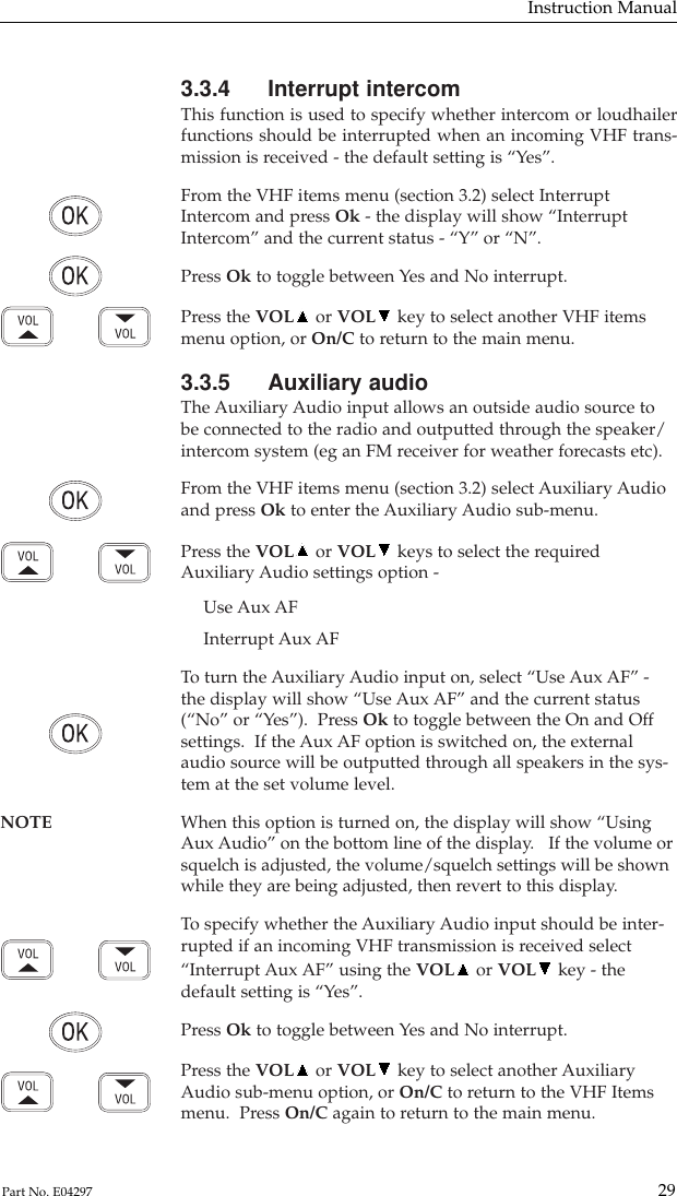 3.3.4 Interrupt intercomThis function is used to specify whether intercom or loudhailerfunctions should be interrupted when an incoming VHF trans-mission is received - the default setting is “Yes”.From the VHF items menu (section 3.2) select InterruptIntercom and press Ok - the display will show “InterruptIntercom” and the current status - “Y” or “N”.Press Ok to toggle between Yes and No interrupt.Press the VOL or VOL key to select another VHF itemsmenu option, or On/C to return to the main menu.3.3.5 Auxiliary audioThe Auxiliary Audio input allows an outside audio source tobe connected to the radio and outputted through the speaker/intercom system (eg an FM receiver for weather forecasts etc).From the VHF items menu (section 3.2) select Auxiliary Audioand press Ok to enter the Auxiliary Audio sub-menu.Press the VOL or VOL keys to select the requiredAuxiliary Audio settings option -Use Aux AFInterrupt Aux AFTo  turn the Auxiliary Audio input on, select “Use Aux AF” -the display will show “Use Aux AF” and the current status(“No” or “Yes”).  Press Ok to toggle between the On and Offsettings.  If the Aux AF option is switched on, the externalaudio source will be outputted through all speakers in the sys-tem at the set volume level.NOTE When this option is turned on, the display will show “Using Aux Audio” on the bottom line of the display.   If the volume orsquelch is adjusted, the volume/squelch settings will be shownwhile they are being adjusted, then revert to this display.To  specify whether the Auxiliary Audio input should be inter-rupted if an incoming VHF transmission is received select“Interrupt Aux AF” using the VOL or VOL key - thedefault setting is “Yes”.Press Ok to toggle between Yes and No interrupt.Press the VOL or VOL key to select another AuxiliaryAudio sub-menu option, or On/C to return to the VHF Itemsmenu.  Press On/C again to return to the main menu.Instruction Manual29Part No. E04297