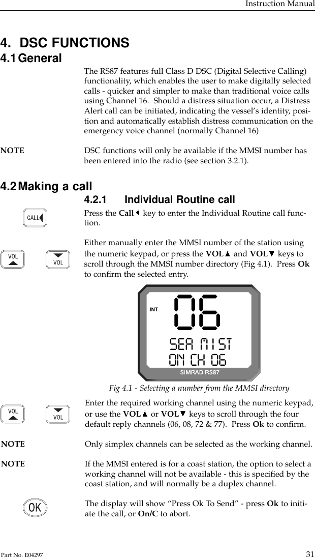 Enter the required working channel using the numeric keypad,or use the VOL or VOL keys to scroll through the fourdefault reply channels (06, 08, 72 &amp; 77).  Press Ok to conﬁrm.NOTE Only simplex channels can be selected as the working channel.NOTE If the MMSI entered is for a coast station, the option to select a working channel will not be available - this is speciﬁed by thecoast station, and will normally be a duplex channel.The display will show “Press Ok To Send” - press Ok to initi-ate the call, or On/C to abort.4.  DSC FUNCTIONS4.1General The RS87 features full Class D DSC (Digital Selective Calling)functionality, which enables the user to make digitally selectedcalls - quicker and simpler to make than traditional voice callsusing Channel 16.  Should a distress situation occur, a DistressAlert call can be initiated, indicating the vessel’s identity, posi-tion and automatically establish distress communication on theemergency voice channel (normally Channel 16)NOTE DSC functions will only be available if the MMSI number has been entered into the radio (see section 3.2.1).4.2Making a call4.2.1 Individual Routine callPress the Call key to enter the Individual Routine call func-tion.Either manually enter the MMSI number of the station usingthe numeric keypad, or press the VOL and VOL keys toscroll through the MMSI number directory (Fig 4.1).  Press Okto conﬁrm the selected entry.Instruction Manual31Part No. E04297SEA  M I STAAON  CH  06 00INT 06Fig 4.1 - Selecting a number from the MMSI directory