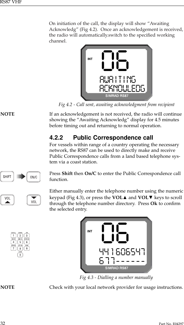 On initiation of the call, the display will show “AwaitingAcknowledg” (Fig 4.2).  Once an acknowledgement is received,the radio will automatically.switch to the speciﬁed workingchannel.RS87 VHF32 Part No. E04297NOTE If an acknowledgement is not received, the radio will continue showing the “Awaiting Acknowledg” display for 4.5 minutesbefore timing out and returning to normal operation.4.2.2 Public Correspondence callFor vessels within range of a country operating the necessarynetwork, the RS87 can be used to directly make and receivePublic Correspondence calls from a land based telephone sys-tem via a coast station.Press Shift then On/C to enter the Public Correspondence callfunction.Either manually enter the telephone number using the numerickeypad (Fig 4.3), or press the VOL and VOL keys to scrollthrough the telephone number directory.  Press Ok to conﬁrmthe selected entry.06AWA I T I NGAAACKNOWLEDGINTFig 4.2 - Call sent, awaiting acknowledgment from recipient0644 1 606547677------INTNOTE Check with your local network provider for usage instructions.Fig 4.3 - Dialling a number manually