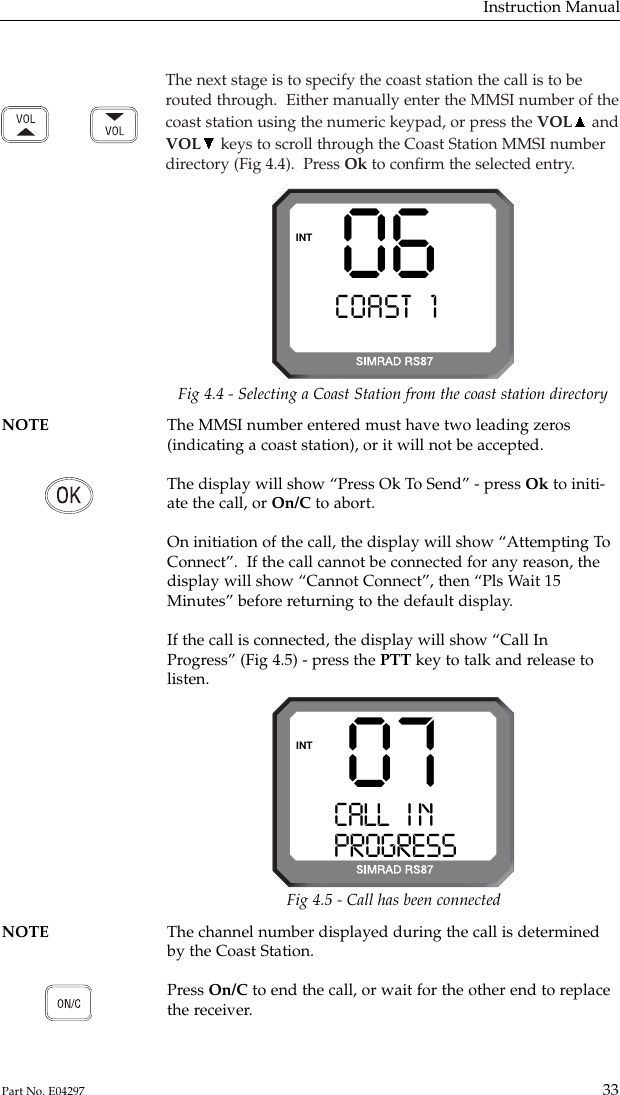 The next stage is to specify the coast station the call is to berouted through.  Either manually enter the MMSI number of thecoast station using the numeric keypad, or press the VOL andVOL keys to scroll through the Coast Station MMSI numberdirectory (Fig 4.4).  Press Ok to conﬁrm the selected entry.Instruction Manual33Part No. E0429706COAST 1 AAAINTNOTE The MMSI number entered must have two leading zeros(indicating a coast station), or it will not be accepted.The display will show “Press Ok To Send” - press Ok to initi-ate the call, or On/C to abort.On initiation of the call, the display will show “Attempting ToConnect”.  If the call cannot be connected for any reason, thedisplay will show “Cannot Connect”, then “Pls Wait 15Minutes” before returning to the default display.If the call is connected, the display will show “Call InProgress” (Fig 4.5) - press the PTT key to talk and release tolisten.Fig 4.4 - Selecting a Coast Station from the coast station directoryNOTE The channel number displayed during the call is determined by the Coast Station.Press On/C to end the call, or wait for the other end to replacethe receiver.07CALL   I N AAAPROGRESSBBINTFig 4.5 - Call has been connected