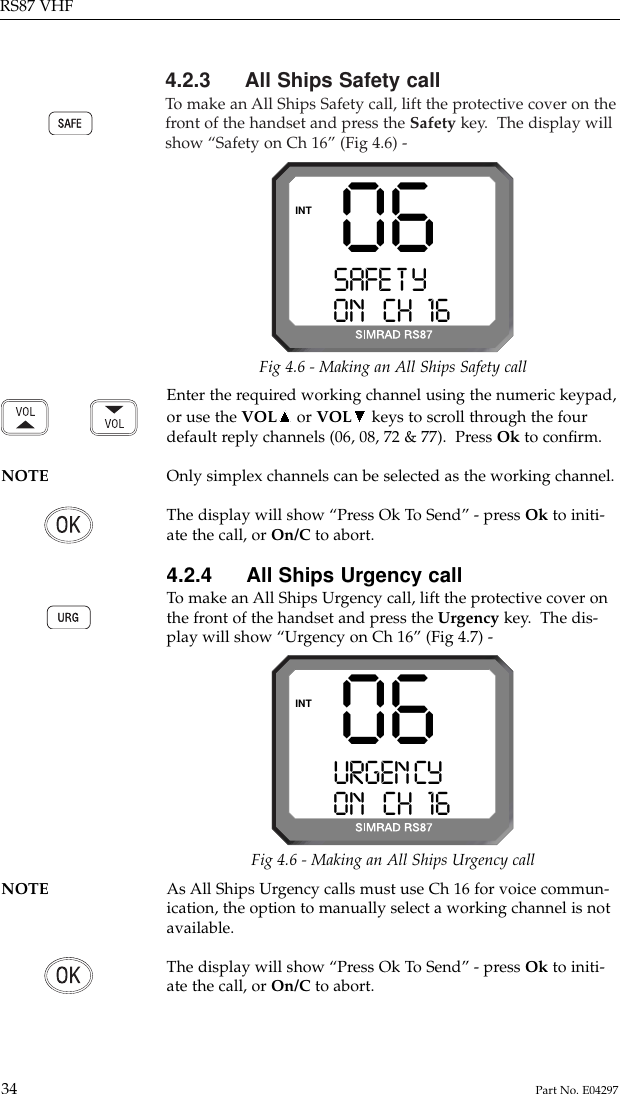 4.2.3 All Ships Safety callTo  make an All Ships Safety call, lift the protective cover on thefront of the handset and press the Safety key.  The display willshow “Safety on Ch 16” (Fig 4.6) -RS87 VHF34 Part No. E0429706SAFE T YAAAAON   CH 16 00INTFig 4.6 - Making an All Ships Safety callEnter the required working channel using the numeric keypad,or use the VOL or VOL keys to scroll through the fourdefault reply channels (06, 08, 72 &amp; 77).  Press Ok to conﬁrm.NOTE Only simplex channels can be selected as the working channel.The display will show “Press Ok To Send” - press Ok to initi-ate the call, or On/C to abort.4.2.4 All Ships Urgency callTo  make an All Ships Urgency call, lift the protective cover onthe front of the handset and press the Urgency key.  The dis-play will show “Urgency on Ch 16” (Fig 4.7) -06URGEN CYAAAON   CH 16 00INTFig 4.6 - Making an All Ships Urgency callNOTE As All Ships Urgency calls must use Ch 16 for voice commun-ication, the option to manually select a working channel is notavailable.The display will show “Press Ok To Send” - press Ok to initi-ate the call, or On/C to abort.