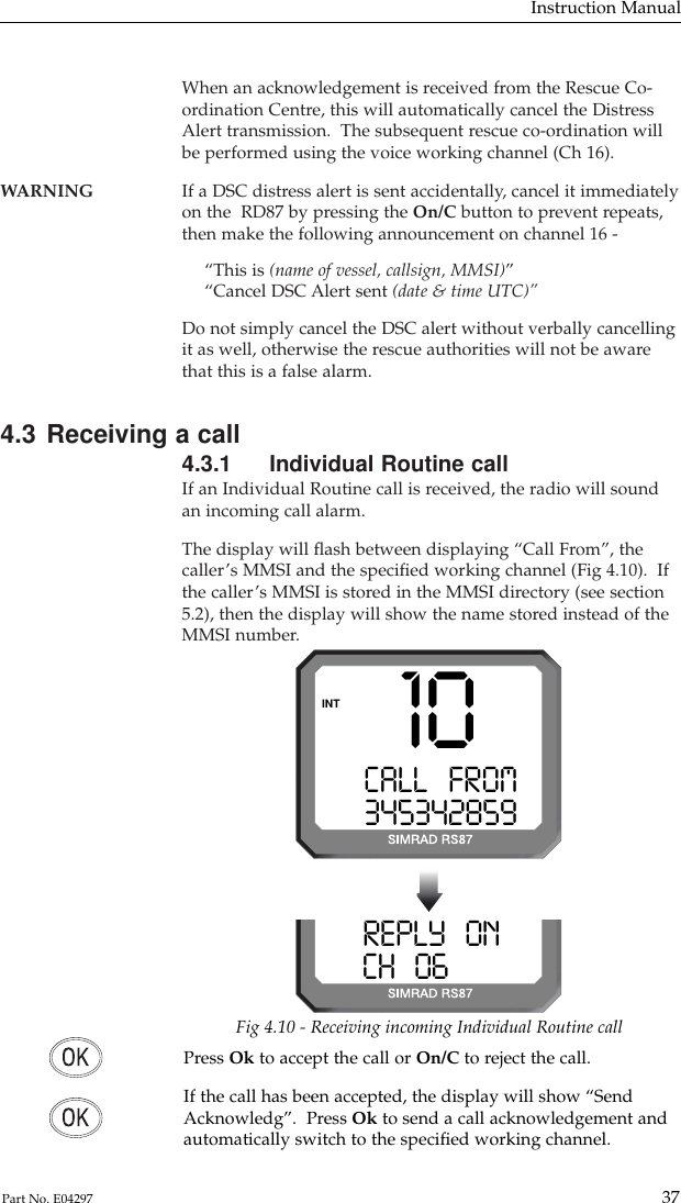 When an acknowledgement is received from the Rescue Co-ordination Centre, this will automatically cancel the DistressAlert transmission.  The subsequent rescue co-ordination willbe performed using the voice working channel (Ch 16).WARNING If a DSC distress alert is sent accidentally, cancel it immediately on the  RD87 by pressing the On/C button to prevent repeats,then make the following announcement on channel 16 -“This is (name of vessel, callsign, MMSI)”“Cancel DSC Alert sent (date &amp; time UTC)”Do not simply cancel the DSC alert without verbally cancellingit as well, otherwise the rescue authorities will not be awarethat this is a false alarm.4.3 Receiving a call4.3.1 Individual Routine callIf an Individual Routine call is received, the radio will soundan incoming call alarm.The display will ﬂash between displaying “Call From”, thecaller’s MMSI and the speciﬁed working channel (Fig 4.10).  Ifthe caller’s MMSI is stored in the MMSI directory (see section5.2), then the display will show the name stored instead of theMMSI number.Instruction Manual37Part No. E0429710CALL   FROMA3453428599INTREPLY   ONA0CH   0628599Fig 4.10 - Receiving incoming Individual Routine callPress Ok to accept the call or On/C to reject the call.If the call has been accepted, the display will show “SendAcknowledg”.  Press Ok to send a call acknowledgement andautomatically switch to the speciﬁed working channel.