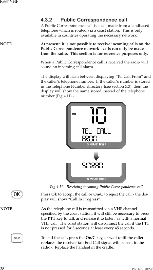 4.3.2 Public Correspondence callAPublic Correspondence call is a call made from a landbasedtelephone which is routed via a coast station.  This is onlyavailable in countries operating the necessary network.NOTE At present, it is not possible to receive incoming calls on thePublic Correspondence network - calls can only be madefrom the radio.  This section is for reference purposes only.When a Public Correspondence call is received the radio willsound an incoming call alarm.The display will ﬂash between displaying “Tel Call From” andthe caller’s telephone number.  If the caller’s number is storedin the Telephone Number directory (see section 5.3), then thedisplay will show the name stored instead of the telephonenumber (Fig 4.11) -RS87 VHF38 Part No. E0429710TEL   CALLA0FROM428599INTSIMRAD ONA08599Fig 4.11 - Receiving incoming Public Correspondence callPress Ok to accept the call or On/C to reject the call - the dis-play will show “Call In Progress”.NOTE As the telephone call is transmitted via a VHF channelspeciﬁed by the coast station, it will still be necessary to pressthe PTT key to talk and release it to listen, as with a normalVHF call.  The coast station will disconnect the call if the PTTis not pressed for 5 seconds at least every 45 seconds.To  end the call, press the On/C key, or wait until the callerreplaces the receiver (an End Call signal will be sent to theradio).  Replace the handset in the cradle.