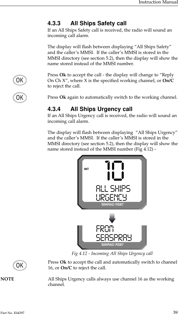 Press Ok to accept the call and automatically switch to channel16, or On/C to reject the call.NOTE All Ships Urgency calls always use channel 16 as the working channel.4.3.3 All Ships Safety callIf an All Ships Safety call is received, the radio will sound anincoming call alarm.The display will ﬂash between displaying “All Ships Safety”and the caller’s MMSI.  If the caller’s MMSI is stored in theMMSI directory (see section 5.2), then the display will show thename stored instead of the MMSI number.Press Ok to accept the call - the display will change to “ReplyOn Ch X”, where X is the speciﬁed working channel, or On/Cto reject the call.Press Ok again to automatically switch to the working channel.4.3.4 All Ships Urgency callIf an All Ships Urgency call is received, the radio will sound anincoming call alarm.The display will ﬂash between displaying  “All Ships Urgency”and the caller’s MMSI.  If the caller’s MMSI is stored in theMMSI directory (see section 5.2), then the display will show thename stored instead of the MMSI number (Fig 4.12) -Instruction Manual39Part No. E0429710ALL SHIPSSSURGENCY9   9INTFROMPRAY 0 SEASPRAY  0Fig 4.12 - Incoming All Ships Urgency call