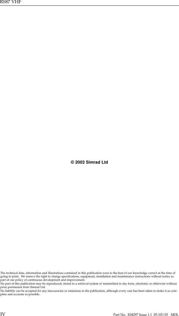 RS87 VHFIV Part No.  E04297 Issue 1.1  05/03/03   MDLThe technical data, information and illustrations contained in this publication were to the best of our knowledge correct at the time ofgoing to print.  We reserve the right to change speciﬁcations, equipment, installation and maintenance instructions without notice aspart of our policy of continuous development and improvement.No part of this publication may be reproduced, stored in a retrieval system or transmitted in any form, electronic or otherwise withoutprior permission from Simrad Ltd.No liability can be accepted for any inaccuracies or omissions in the publication, although every care has been taken to make it as com-plete and accurate as possible.©2003 Simrad Ltd