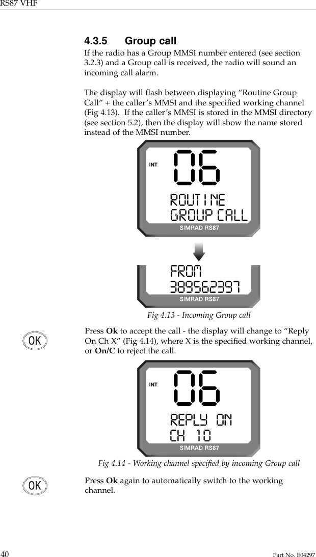 Press Ok again to automatically switch to the workingchannel.4.3.5 Group callIf the radio has a Group MMSI number entered (see section3.2.3) and a Group call is received, the radio will sound anincoming call alarm.The display will ﬂash between displaying “Routine GroupCall” + the caller’s MMSI and the speciﬁed working channel(Fig 4.13).  If the caller’s MMSI is stored in the MMSI directory(see section 5.2), then the display will show the name storedinstead of the MMSI number.RS87 VHF40 Part No. E0429706ROUT I NESSGROUP CALLINTFROMPRAY 0 3895623970Fig 4.13 - Incoming Group callFig 4.14 - Working channel speciﬁed by incoming Group callPress Ok to accept the call - the display will change to “ReplyOn Ch X” (Fig 4.14), where X is the speciﬁed working channel,or On/C to reject the call.06REPLY   ONAACH    1 0BBBBBINT