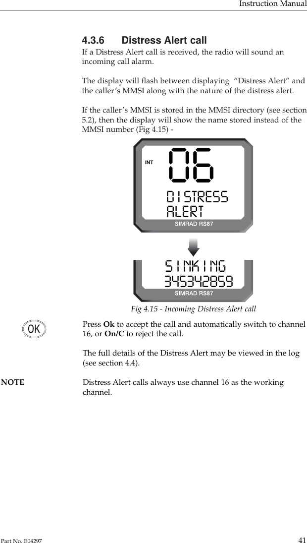 4.3.6 Distress Alert callIf a Distress Alert call is received, the radio will sound anincoming call alarm.The display will ﬂash between displaying  “Distress Alert” andthe caller’s MMSI along with the nature of the distress alert.If the caller’s MMSI is stored in the MMSI directory (see section5.2), then the display will show the name stored instead of theMMSI number (Fig 4.15) -Instruction Manual41Part No. E0429706D I STRESS SALERT CALLINTS I NK I NG  03453428599Fig 4.15 - Incoming Distress Alert callPress Ok to accept the call and automatically switch to channel16, or On/C to reject the call.The full details of the Distress Alert may be viewed in the log(see section 4.4).NOTE Distress Alert calls always use channel 16 as the working channel.