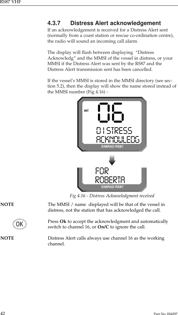 4.3.7 Distress Alert acknowledgementIf an acknowledgement is received for a Distress Alert sent(normally from a coast station or rescue co-ordination centre),the radio will sound an incoming call alarm.The display will ﬂash between displaying  “DistressAcknowledg” and the MMSI of the vessel in distress, or yourMMSI if the Distress Alert was sent by the RS87 and theDistress Alert transmission sent has been cancelled.If the vessel’s MMSI is stored in the MMSI directory (see sec-tion 5.2), then the display will show the name stored instead ofthe MMSI number (Fig 4.16) -RS87 VHF42 Part No. E0429706D I STRESS SACKNOWLEDGINTFORK I NG  0ROBERTA00Fig 4.16 - Distress Acknowledgment receivedNOTE The MMSI / name  displayed will be that of the vessel indistress, not the station that has acknowledged the call.Press Ok to accept the acknowledgment and automaticallyswitch to channel 16, or On/C to ignore the call.NOTE Distress Alert calls always use channel 16 as the working channel.