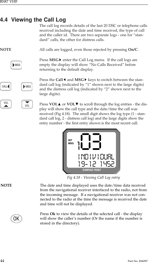 4.4  Viewing the Call LogThe call log records details of the last 20 DSC or telephone callsreceived including the date and time received, the type of calland the caller id.  There are two separate logs - one for “stan-dard” calls, the other for distress calls.NOTE All calls are logged, even those rejected by pressing On/C.Press MSG enter the Call Log menu.  If the call logs areempty the display will show “No Calls Received” beforereturning to the default display.Press the Call and MSG keys to switch between the stan-dard call log (indicated by “1” shown next to the large digits)and the distress call log (indicated by “2” shown next to thelarge digits).Press VOL or VOL to scroll through the log entries - the dis-play will show the call type and the date/time the call wasreceived (Fig 4.18).  The small digit shows the log type (1 - stan-dard call log, 2 - distress call log) and the large digits show theentry number - the ﬁrst entry shown is the most recent call.RS87 VHF44 Part No. E042971 03I ND I V I DUAL1 9- 1 2   1 452MSGINTFig 4.18 - Viewing Call Log entryNOTE The date and time displayed uses the date/time data received from the navigational receiver interfaced to the radio, not fromthe incoming message.  If a navigational receiver was not con-nected to the radio at the time the message is received the dateand time will not be displayed.Press Ok to view the details of the selected call - the displaywill show the caller’s number (Or the name if the number isstored in the directory).