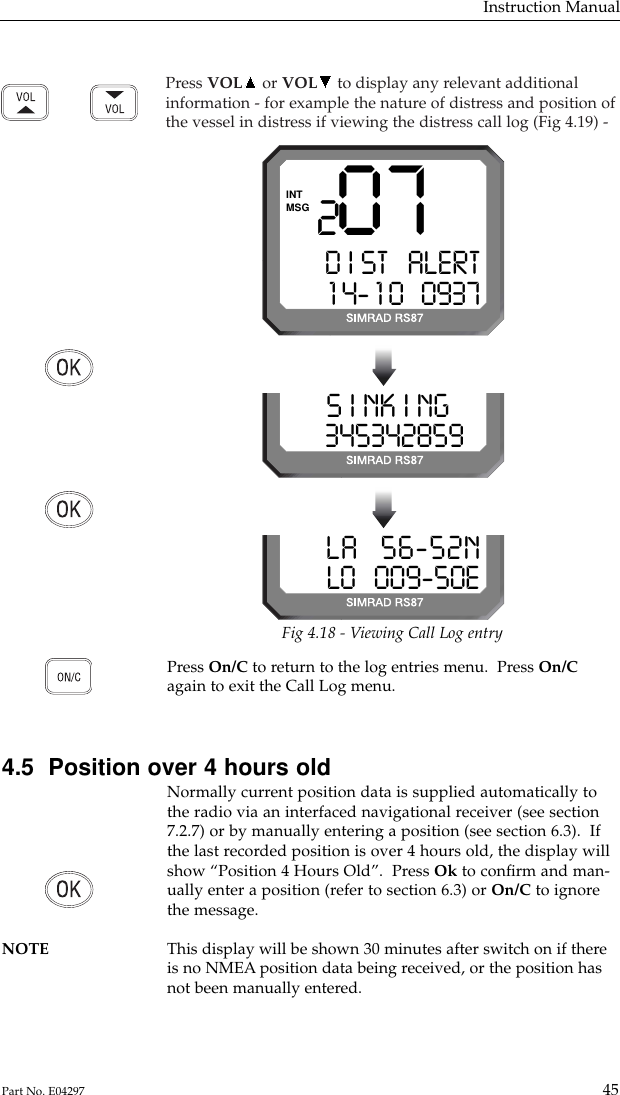 Press VOL or VOL to display any relevant additionalinformation - for example the nature of distress and position ofthe vessel in distress if viewing the distress call log (Fig 4.19) -Instruction Manual45Part No. E04297207D I ST   ALERT1 4- 1 0   0937MSGINTFig 4.18 - Viewing Call Log entryS I NK I NG  03453428599LA   56-52NLO   009-50EPress On/C to return to the log entries menu.  Press On/Cagain to exit the Call Log menu.4.5  Position over 4 hours oldNormally current position data is supplied automatically tothe radio via an interfaced navigational receiver (see section7.2.7) or by manually entering a position (see section 6.3).  Ifthe last recorded position is over 4 hours old, the display willshow “Position 4 Hours Old”.  Press Ok to conﬁrm and man-ually enter a position (refer to section 6.3) or On/C to ignorethe message.NOTE This display will be shown 30 minutes after switch on if there is no NMEA position data being received, or the position hasnot been manually entered.