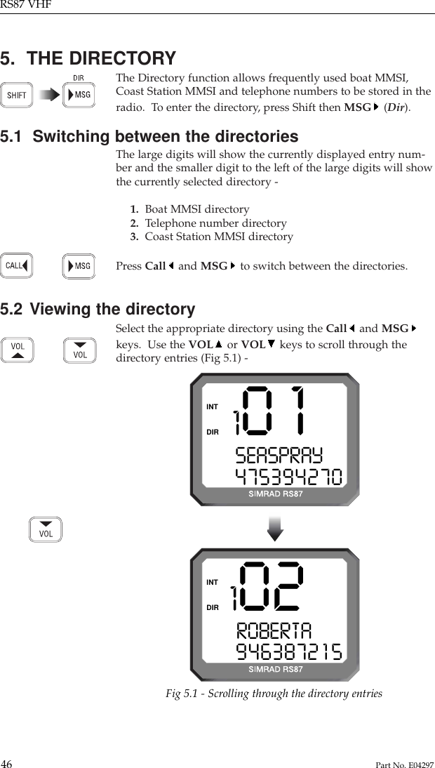 5.  THE DIRECTORYThe Directory function allows frequently used boat MMSI,Coast Station MMSI and telephone numbers to be stored in theradio.  To enter the directory, press Shift then MSG (Dir).5.1  Switching between the directoriesThe large digits will show the currently displayed entry num-ber and the smaller digit to the left of the large digits will showthe currently selected directory -1.  Boat MMSI directory2.  Telephone number directory3. Coast Station MMSI directoryPress Call and MSG to switch between the directories.5.2 Viewing the directorySelect the appropriate directory using the Call and MSGkeys.  Use the VOL or VOL keys to scroll through thedirectory entries (Fig 5.1) -RS87 VHF46 Part No. E04297101SEASPRAY  0475394270DIRINT102ROBERTAY  09463872 1 5DIRINTFig 5.1 - Scrolling through the directory entries