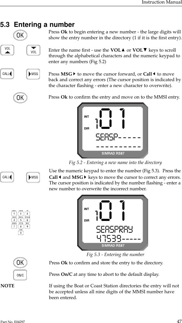 Use the numeric keypad to enter the number (Fig 5.3).  Press theCall and MSG keys to move the cursor to correct any errors.The cursor position is indicated by the number ﬂashing - enter anew number to overwrite the incorrect number.5.3  Entering a numberPress Ok to begin entering a new number - the large digits willshow the entry number in the directory (1 if it is the ﬁrst entry).Enter the name ﬁrst - use the VOL or VOL keys to scrollthrough the alphabetical characters and the numeric keypad toenter any numbers (Fig 5.2)Press MSG to move the cursor forward, or Call to moveback and correct any errors (The cursor position is indicated bythe character ﬂashing - enter a new character to overwrite).  Press Ok to conﬁrm the entry and move on to the MMSI entry.Instruction Manual47Part No. E042971 0 1SEASP---------------DIRINTFig 5.2 - Entering a new name into the directory1 0 1SEASPRAY  047539-----DIRINTFig 5.3 - Entering the numberPress Ok to conﬁrm and store the entry to the directory.Press On/C at any time to abort to the default display.NOTE If using the Boat or Coast Station directories the entry will not be accepted unless all nine digits of the MMSI number havebeen entered.