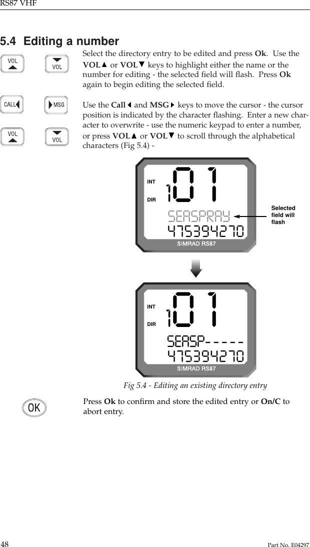 5.4  Editing a numberSelect the directory entry to be edited and press Ok.  Use theVOL or VOL keys to highlight either the name or thenumber for editing - the selected ﬁeld will ﬂash.  Press Okagain to begin editing the selected ﬁeld.Use the Call and MSG keys to move the cursor - the cursorposition is indicated by the character ﬂashing.  Enter a new char-acter to overwrite - use the numeric keypad to enter a number,or press VOL or VOL to scroll through the alphabeticalcharacters (Fig 5.4) -RS87 VHF48 Part No. E04297101SEASPRAY 0475394270DIRINT101SEASP-----475394270DIRINTFig 5.4 - Editing an existing directory entrySelectedﬁeld willﬂashPress Ok to conﬁrm and store the edited entry or On/C toabort entry.