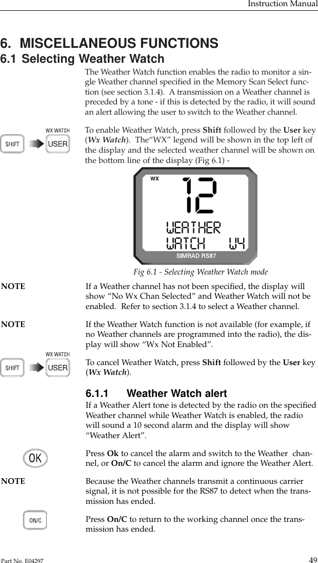 6.  MISCELLANEOUS FUNCTIONS6.1 Selecting Weather WatchThe Weather Watch function enables the radio to monitor a sin-gle Weather channel speciﬁed in the Memory Scan Select func-tion (see section 3.1.4).  A transmission on a Weather channel ispreceded by a tone - if this is detected by the radio, it will soundan alert allowing the user to switch to the Weather channel.To  enable Weather Watch, press Shift followed by the User key(Wx Watch).  The“WX” legend will be shown in the top left ofthe display and the selected weather channel will be shown onthe bottom line of the display (Fig 6.1) -Instruction Manual49Part No. E0429712WEA T HERAAAWATCHBBBW4WXFig 6.1 - Selecting Weather Watch modeNOTE If a Weather channel has not been speciﬁed, the display will show “No Wx Chan Selected” and Weather Watch will not beenabled.  Refer to section 3.1.4 to select a Weather channel.NOTE If the Weather Watch function is not available (for example, if no Weather channels are programmed into the radio), the dis-play will show “Wx Not Enabled”.To  cancel Weather Watch, press Shift followed by the User key(Wx Watch).6.1.1 Weather Watch alertIf a Weather Alert tone is detected by the radio on the speciﬁedWeather channel while Weather Watch is enabled, the radiowill sound a 10 second alarm and the display will show“Weather Alert”.Press Ok to cancel the alarm and switch to the Weather  chan-nel, or On/C to cancel the alarm and ignore the Weather Alert.NOTE Because the Weather channels transmit a continuous carrier signal, it is not possible for the RS87 to detect when the trans-mission has ended.Press On/C to return to the working channel once the trans-mission has ended.