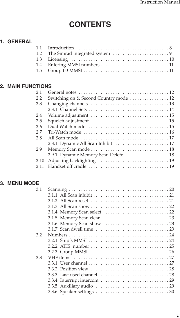 CONTENTS1.  GENERAL 1.1 Introduction  . . . . . . . . . . . . . . . . . . . . . . . . . . . . . . . . . . . . . . 81.2 The Simrad integrated system  . . . . . . . . . . . . . . . . . . . . . . . 91.3 Licensing  . . . . . . . . . . . . . . . . . . . . . . . . . . . . . . . . . . . . . . . . 101.4 Entering MMSI numbers . . . . . . . . . . . . . . . . . . . . . . . . . . . . 111.5 Group ID MMSI . . . . . . . . . . . . . . . . . . . . . . . . . . . . . . . . . . . 112.  MAIN FUNCTIONS2.1 General notes  . . . . . . . . . . . . . . . . . . . . . . . . . . . . . . . . . . . . . 122.2 Switching on &amp; Second Country mode  . . . . . . . . . . . . . . . . 122.3 Changing channels  . . . . . . . . . . . . . . . . . . . . . . . . . . . . . . . . 132.3.1 Channel Sets . . . . . . . . . . . . . . . . . . . . . . . . . . . . . . . . . 142.4 Volume adjustment  . . . . . . . . . . . . . . . . . . . . . . . . . . . . . . . . 152.5 Squelch adjustment  . . . . . . . . . . . . . . . . . . . . . . . . . . . . . . . . 152.6 Dual Watch mode  . . . . . . . . . . . . . . . . . . . . . . . . . . . . . . . . . 152.7 Tri-Watch mode  . . . . . . . . . . . . . . . . . . . . . . . . . . . . . . . . . . . 162.8 All Scan mode  . . . . . . . . . . . . . . . . . . . . . . . . . . . . . . . . . . . . 172.8.1 Dynamic All Scan Inhibit  . . . . . . . . . . . . . . . . . . . . . . 172.9 Memory Scan mode . . . . . . . . . . . . . . . . . . . . . . . . . . . . . . . . 182.9.1 Dynamic Memory Scan Delete  . . . . . . . . . . . . . . . . . . 182.10 Adjusting backlighting  . . . . . . . . . . . . . . . . . . . . . . . . . . . . . 192.11 Handset off cradle  . . . . . . . . . . . . . . . . . . . . . . . . . . . . . . . . . 193.  MENU MODE3.1 Scanning . . . . . . . . . . . . . . . . . . . . . . . . . . . . . . . . . . . . . . . . . 203.1.1 All Scan inhibit . . . . . . . . . . . . . . . . . . . . . . . . . . . . . . . 213.1.2 All Scan reset  . . . . . . . . . . . . . . . . . . . . . . . . . . . . . . . . 213.1.3 All Scan show . . . . . . . . . . . . . . . . . . . . . . . . . . . . . . . . 223.1.4 Memory Scan select . . . . . . . . . . . . . . . . . . . . . . . . . . . 223.1.5 Memory Scan clear  . . . . . . . . . . . . . . . . . . . . . . . . . . . 233.1.6 Memory Scan show  . . . . . . . . . . . . . . . . . . . . . . . . . . . 233.1.7 Scan dwell time  . . . . . . . . . . . . . . . . . . . . . . . . . . . . . . 233.2 Numbers . . . . . . . . . . . . . . . . . . . . . . . . . . . . . . . . . . . . . . . . . 243.2.1 Ship’s MMSI . . . . . . . . . . . . . . . . . . . . . . . . . . . . . . . . . 243.2.2 ATIS  number . . . . . . . . . . . . . . . . . . . . . . . . . . . . . . . . 253.2.3 Group MMSI  . . . . . . . . . . . . . . . . . . . . . . . . . . . . . . . . 263.3 VHF items  . . . . . . . . . . . . . . . . . . . . . . . . . . . . . . . . . . . . . . . 273.3.1 User channel . . . . . . . . . . . . . . . . . . . . . . . . . . . . . . . . . 273.3.2 Position view  . . . . . . . . . . . . . . . . . . . . . . . . . . . . . . . . 283.3.3 Last used channel  . . . . . . . . . . . . . . . . . . . . . . . . . . . . 283.3.4 Interrupt intercom  . . . . . . . . . . . . . . . . . . . . . . . . . . . . 293.3.5 Auxiliary audio  . . . . . . . . . . . . . . . . . . . . . . . . . . . . . . 293.3.6 Speaker settings  . . . . . . . . . . . . . . . . . . . . . . . . . . . . . . 30Instruction ManualV